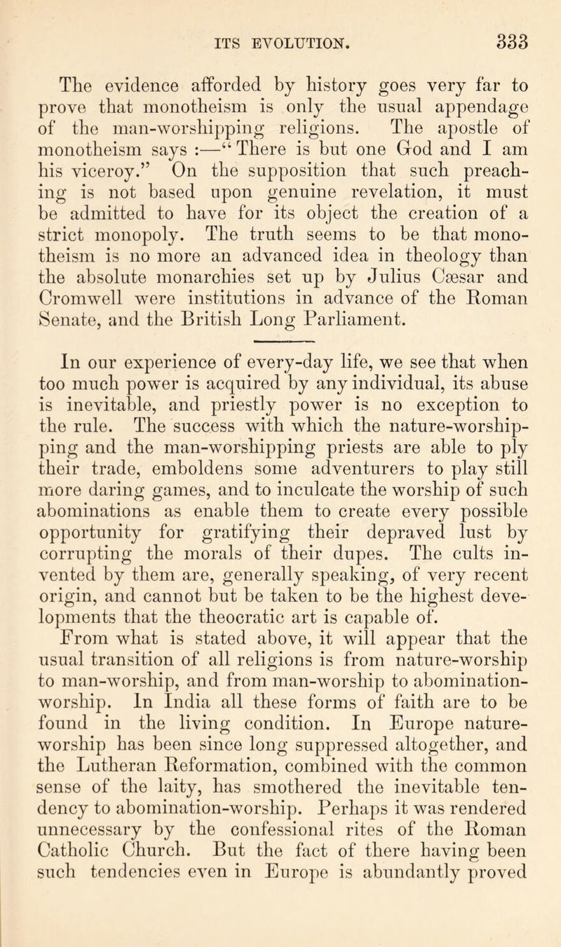 The evidence afforded by history goes very far to prove that monotheism is only the usual appendage of the man-worshipping religions. The apostle of monotheism says :—“ There is but one God and I am his viceroy.” On the supposition that such preach- ing is not based upon genuine revelation, it must be admitted to have for its object the creation of a strict monopoly. The truth seems to be that mono- theism is no more an advanced idea in theology than the absolute monarchies set up by Julius Caesar and Cromwell were institutions in advance of the Roman Senate, and the British Long Parliament. In our experience of every-day life, we see that when too much power is acquired by any individual, its abuse is inevitable, and priestly power is no exception to the rule. The success with which the nature-worship- ping and the man-worshipping priests are able to ply their trade, emboldens some adventurers to play still more daring games, and to inculcate the worship of such abominations as enable them to create every possible opportunity for gratifying their depraved lust by corrupting the morals of their dupes. The cults in- vented by them are, generally speaking, of very recent origin, and cannot but be taken to be the highest deve- lopments that the theocratic art is capable of. From what is stated above, it will appear that the usual transition of all religions is from nature-worship to man-worship, and from man-worship to abomination- worship. In India all these forms of faith are to be found in the living condition. In Europe nature- worship has been since long suppressed altogether, and the Lutheran Reformation, combined with the common sense of the laity, has smothered the inevitable ten- dency to abomination-worship. Perhaps it was rendered unnecessary by the confessional rites of the Roman Catholic Church. But the fact of there having been such tendencies even in Europe is abundantly proved