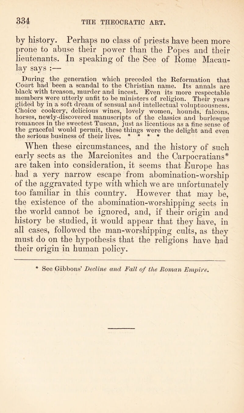 by history. Perhaps no class of priests have been more prone to abuse their power than the Popes and their lieutenants. In speaking of the See of Eome Macau- lay says During the generation which preceded the Reformation that Court had been a scandal to the Christian name. Its annals are black with treason, murder and incest. Even its more respectable members were utterly unfit to be ministers of religion. Their years glided by in a soft dream of sensual and intellectual voluptuousness. Choice cookery, delicious wines, lovely women, hounds, falcons, horses, newly-discovered manuscripts of the classics and burlesque romances in the sweetest Tuscan, just as licentious as a fine sense of the graceful would permit, these things were the delight and even the serious business of their lives. * * * * When these circumstances, and the history of such early sects as the Marcionites and the Carpocratians^ are taken into consideration, it seems that Europe has had a very narrow escape from abomination-worship of the aggravated type with which we are unfortunately too familiar in this country. However that may be, the existence of the abomination-worshipping sects in the world cannot be ignored, and, if their origin and history be studied, it would appear that they have, in all cases, followed the man-worshipping cults, as they must do on the hypothesis that the religions have had their origin in human policy. * See Gibbons’ Decline and Fall of the Roman Empire,