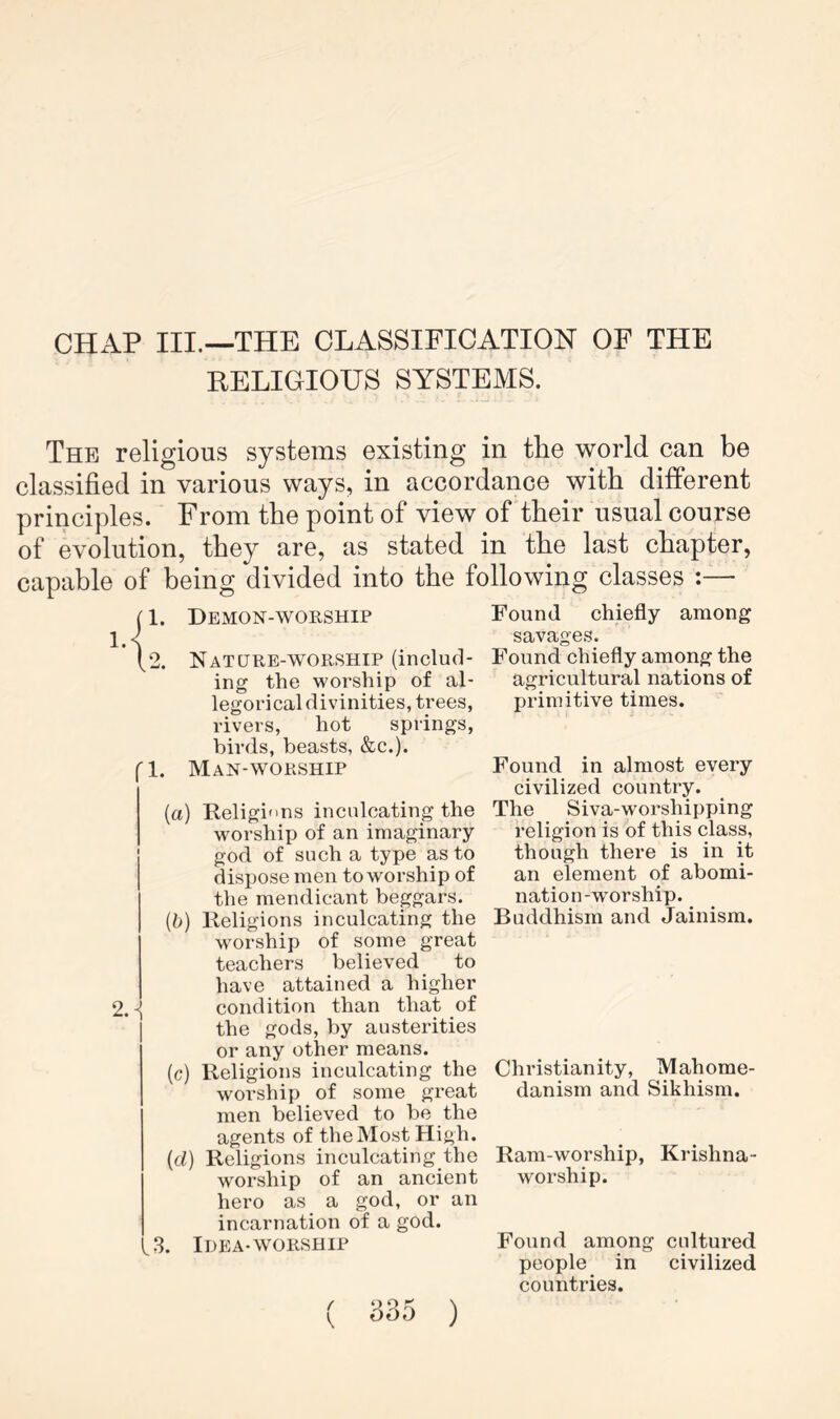 CHAP III.—THE CLASSIFICATION OF THE EELIGIOIJS SYSTEMS. The religious systems existing in the world can be classified in various ways, in accordance with different principles. From the point of view of their usual course of evolution, they are, as stated in the last chapter, capable of being divided into the following classes :— 1. fl. Demon-worship Nat ORE-WORSHIP (includ- ing the worship of al- legorical divinities, trees, rivers, hot springs, birds, beasts, &c.). Man-worship (a) Religif'ns inculcating the worship of an imaginary- god of such a type as to dispose men to worship of the mendicant beggars. (b) Religions inculcating the worship of some great teachers believed to have attained a higher 2.condition than that of the gods, by austerities or any other means. (c) Religions inculcating the worship of some great men believed to be the agents of the Most High. (d) Religions inculcating the worship of an ancient hero as a god, or an incarnation of a god. ,3. Idea-WORSHIP Found chiefly among savages. Found chiefly among the agricultural nations of primitive times. Found in almost every civilized country. The Siva-worshipping religion is of this class, though there is in it an element of abomi- nation-worship. ^ Buddhism and Jainism. Christianity, Mahome- danism and Sikhism. Ram-worship, Krishna- worship. Found among cultured people in civilized countries.