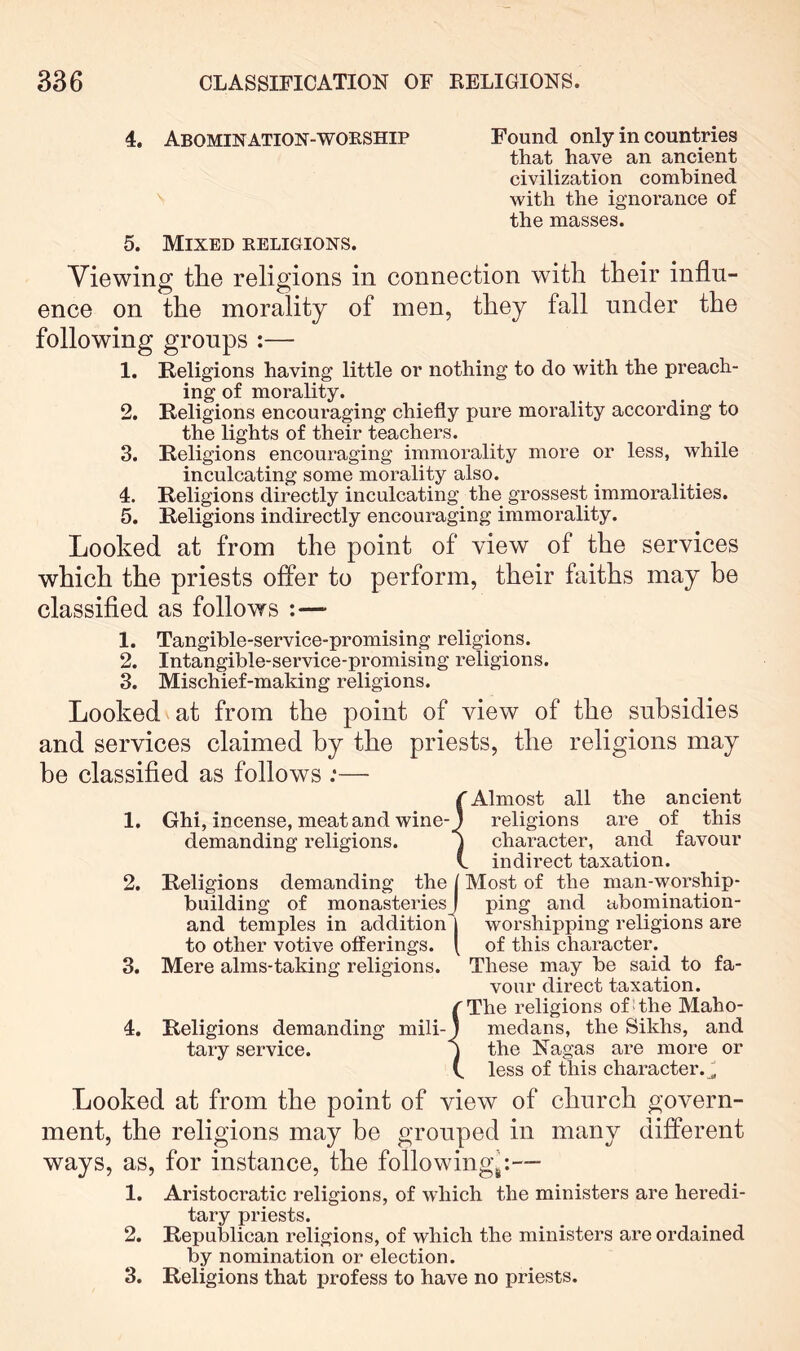 4. Abomination-WORSHIP Found only in countries that have an ancient civilization combined with the ignorance of the masses. 5. Mixed religions. Viewing the religions in connection with their influ- ence on the morality of men, they fall under the following groups :— 1. Religions having little or nothing to do with the preach- ing of morality. 2. Religions encouraging chiefly pure morality according to the lights of their teachers. 3. Religions encouraging immorality more or less, while inculcating some morality also. 4. Religions directly inculcating the grossest immoralities. 5. Religions indirectly encouraging immorality. Looked at from the point of view of the services which the priests offer to perform, their faiths may he classifled as follows :— 1. Tangible-service-promising religions. 2. Intangible-service-promising religions. 3. Mischief-making religions. Looked at from the point of view of the subsidies and services claimed by the priests, the religions may be classifled as follows :—• rAlmost all the ancient 1. Ghi, incense, meat and wine-) religions are of this demanding religions. I character, and favour L indirect taxation. 2. Religions demanding the I Most of the man-worship- building of monasteriesj ping and abomination- and temples in addition | worshipping religions are to other votive offerings. [ of this character. 3. Mere alms-taking religions. These may be said to fa- vour direct taxation. rThe religions ofUhe Maho- 4. Religions demanding mili-J medans, the Sikhs, and tary service. j the Nagas are more or C less of this character.^ Looked at from the point of view of church govern- ment, the religions may be grouped in many different ways, as, for instance, the following^:—■ 1. Aristocratic religions, of which the ministers are heredi- tary priests. 2. Republican religions, of which the ministers are ordained by nomination or election. 3. Religions that profess to have no priests.