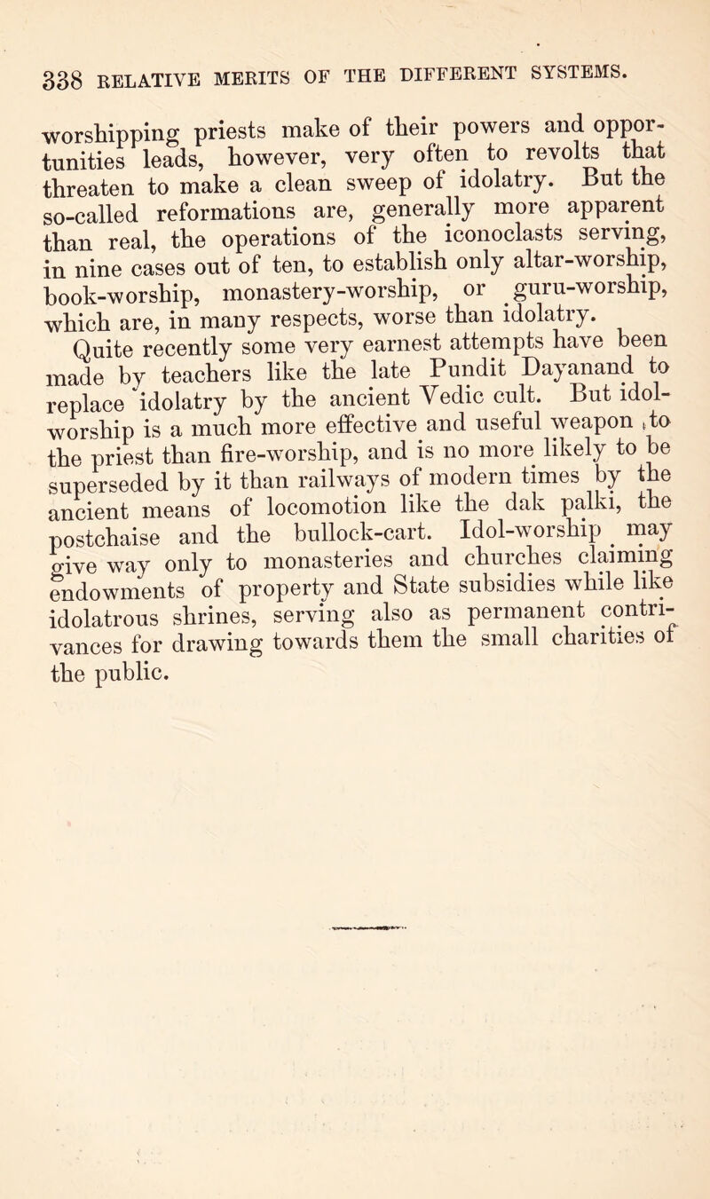 worshipping priests make of their powers and oppor- tunities leads, however, very often to revolte that threaten to make a clean sweep of idolatry. But the so-called reformations are, generally more apparent than real, the operations of the iconoclasts serving, in nine cases out of ten, to establish only altar-worship, book-worship, monastery-worship, or guru-worship, which are, in many respects, worse than idolatry. Quite recently some very earnest attempts have been made by teachers like the late Pundit Dayanand to replace idolatry by the ancient Vedic cult. But idol- worship is a much more effective and useful weapon ffo the priest than fire-worship, and is no more likely to be superseded by it than railways of modern times by the ancient means of locomotion like the dak palki, the postchaise and the bullock-cart. Idol-worship ^ may aive way only to monasteries and churches claiming endowments of property and State subsidies while like idolatrous shrines, serving also as permanent contri- vances for drawing towards them the small chanties ot the public.