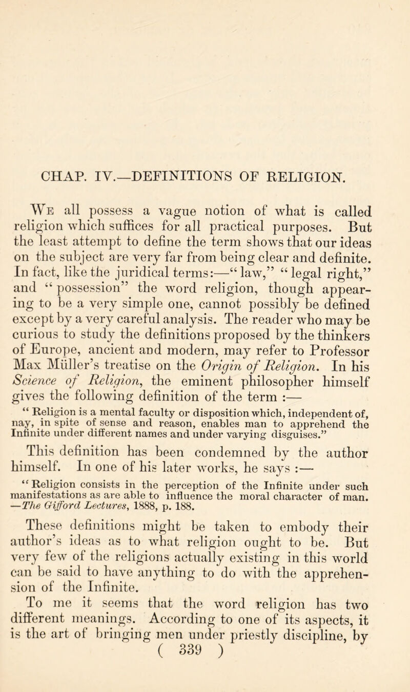 CHAR IV.—DEFINITIONS OF RELIGION. We all possess a vague notion of what is called religion which suffices for all practical purposes. But the least attempt to define the term shows that our ideas on the subject are very far from being clear and definite. In fact, like the juridical terms:—“ law,” “ legal right,” and “ possession” the word religion, though appear- ing to be a very simple one, cannot possibly be defined except by a very careful analysis. The reader who may be curious to study the definitions proposed by the thinkers of Europe, ancient and modern, may refer to Professor Max Muller’s treatise on the Origin of Religion. In his Science of Religion, the eminent philosopher himself gives the following definition of the term :— “ Religion is a mental faculty or disposition which, independent of, nay, in spite of sense and reason, enables man to apprehend the Infinite under different names and under varying disguises.” This definition has been condemned by the author himself. In one of his later works, he says :— “ Religion consists in the perception of the Infinite under such manifestations as are able to influence the moral character of man. —The Gifford Lectures. 1888, p. 188. These definitions might be taken to embody their author’s ideas as to what religion ought to be. But very few of the religions actually existing in this world can be said to have anything to do with the apprehen- sion of the Infinite. To me it seems that the word religion has two different meanings. According to one of its aspects, it is the art of bringing men under priestly discipline, by