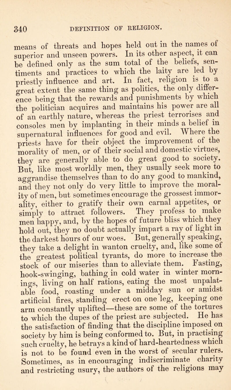 means of threats and hopes held out in the names of superior and unseen powers. In its other aspect, it can he defined only as the sum total of the beliefs, sen- timents and practices to which the laity are led by priestly influence and art. In fact, religion is to a great extent the same thing as politics, the only differ- ence being that the rewards and punishments by which the politician acquires and maintains his power are all of an earthly nature, whereas the priest^ terrorises and consoles men by implanting in their minds a belief in supernatural influences for good and evil. Where the priests have for their object the improvement of the morality of men, or of their social and domestic virtues, they are generally able to do great good to society. But, like most worldly men, they usually seek more to aggrandise themselves than to do any good to mankind, and they not only do very little to improve the moral- ity of men, but sometimes encourage the grossest immor- ality, either to gratify their own carnal appetites, or simply to attract followers. They profess to make men happy, and, by the hopes of future bliss which they hold out, they no doubt actually impart a ray of light in the darkest hours of our woes. But, generally speaking, they take a delight in wanton cruelty, and, like some of the greatest political tyrants, do more to increase the stock of our miseries than to alleviate them. Fasting, hook-swinging, bathing in cold water in winter morn- in o-s, living on half rations, eating the most unpalat- able' food,^ roasting under a midday sun or amidst artificial fires, standing erect on one leg, keeping one arm constantly uplifted—these are some of the tortures to which the dupes of the priest are subjected. He has the satisfaction of finding that the discipline imposed on society by him is being conformed to. But, in practising such cruelty, he betrays a kind of hard-heartedness which is not to be found even in the worst of seculai rulers. Sometimes, as in encouraging indiscriminate^ charity and restricting usury, the authors of the religions may