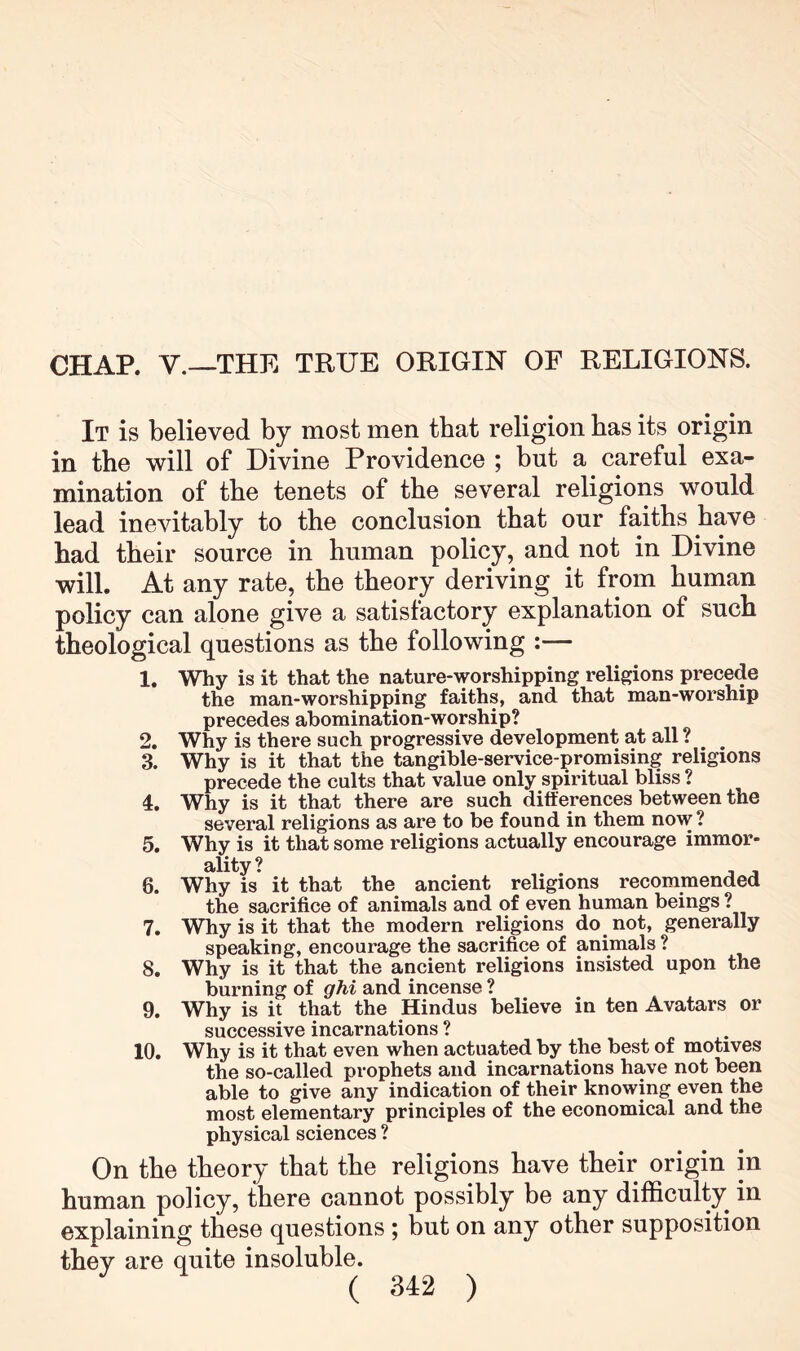 CHAP. V.—THE TRUE ORIGIN OF RELIGIONS. It is believed by most men that religion has its origin in the will of Divine Providence ; but a careful exa- mination of the tenets of the several religions would lead inevitably to the conclusion that our faiths have had their source in human policy, and not in Divine will. At any rate, the theory deriving it from human policy can alone give a satisfactory explanation of such theological questions as the following :— 1. Why is it that the nature-worshipping religions precede the man-worshipping faiths, and that man-worship precedes abomination-worship? 2. Why is there such progressive development at all ? 3. Why is it that the tangible-service-promising religions precede the cults that value only spiritual bliss ? 4. Why is it that there are such differences between the several religions as are to be found in them now? 5. Why is it that some religions actually encourage immor- ality ? , , 6. Why is it that the ancient religions recommended the sacrifice of animals and of even human beings ? 7. Why is it that the modern religions do^ not, generally speaking, encourage the sacrifice of animals ? 8. Why is it that the ancient religions insisted upon the burning of ghi and incense ? 9. Why is it that the Hindus believe in ten Avatars or successive incarnations ? 10. Why is it that even when actuated by the best of motives the so-called prophets and incarnations have not been able to give any indication of their knowing even the most elementary principles of the economical and the physical sciences ? On the theory that the religions have their origin in human policy, there cannot possibly be any difficulty in explaining these questions ; but on any other supposition they are quite insoluble.