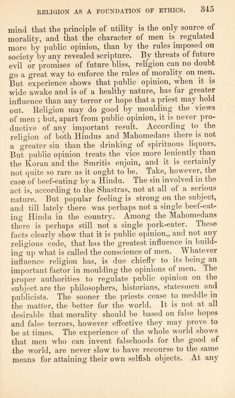 mind that the principle of utility is the only source of morality, and that the character of men is regulated more by public opinion, than by the rules imposed on society by any revealed scripture. By threats of future evil or promises of future bliss, religion can no doubt go a great way to enforce the rules of morality on men. But experience shows that public opinion, when it is wide awake and is of a healthy nature, has far greater influence than any terror or hope that a priest may hold out. Religion may do good by moulding the views of men ; but, apart from public opinion, it is never pro- ductive of any important result. According to the religion of both Hindus and Mahomedans there^ is not a greater sin than the drinking of spirituous liquors. But public opinion treats the vice more leniently than the Koran and the Smritis enjoin, and it is certainly not quite so rare as it ought to be. Take, however, the case of beef-eating by a Hindu. The sin involved in the act is, according to the Shastras, not at all of a serious nature. But popular feeling is strong on the subject, and till lately there was perhaps not a single beef-eat- ing Hindu in the country. Among the Mahomedans there is perhaps still not a single pork-eater. These facts clearly show that it is public opinion,, and not any religious code, that hns the greatest influence in build- ing up what is called the conscience of men. Whatever influence religion has, is due chiefly to its being an important factor in moulding the opinions of men. The proper authorities to regulate public opinion on the subject are the philosophers, historians, statesmen arid publicists. The sooner the priests cease to meddle in the matter, the better for the world. It is not at all desirable that morality should be based on false hopes and false terrors, however effective they may prove to be at times. The experience of the whole world shows that men who can invent falsehoods for the good of the world, are never slow to have recourse to the same means for attaining their own selfish objects. At any