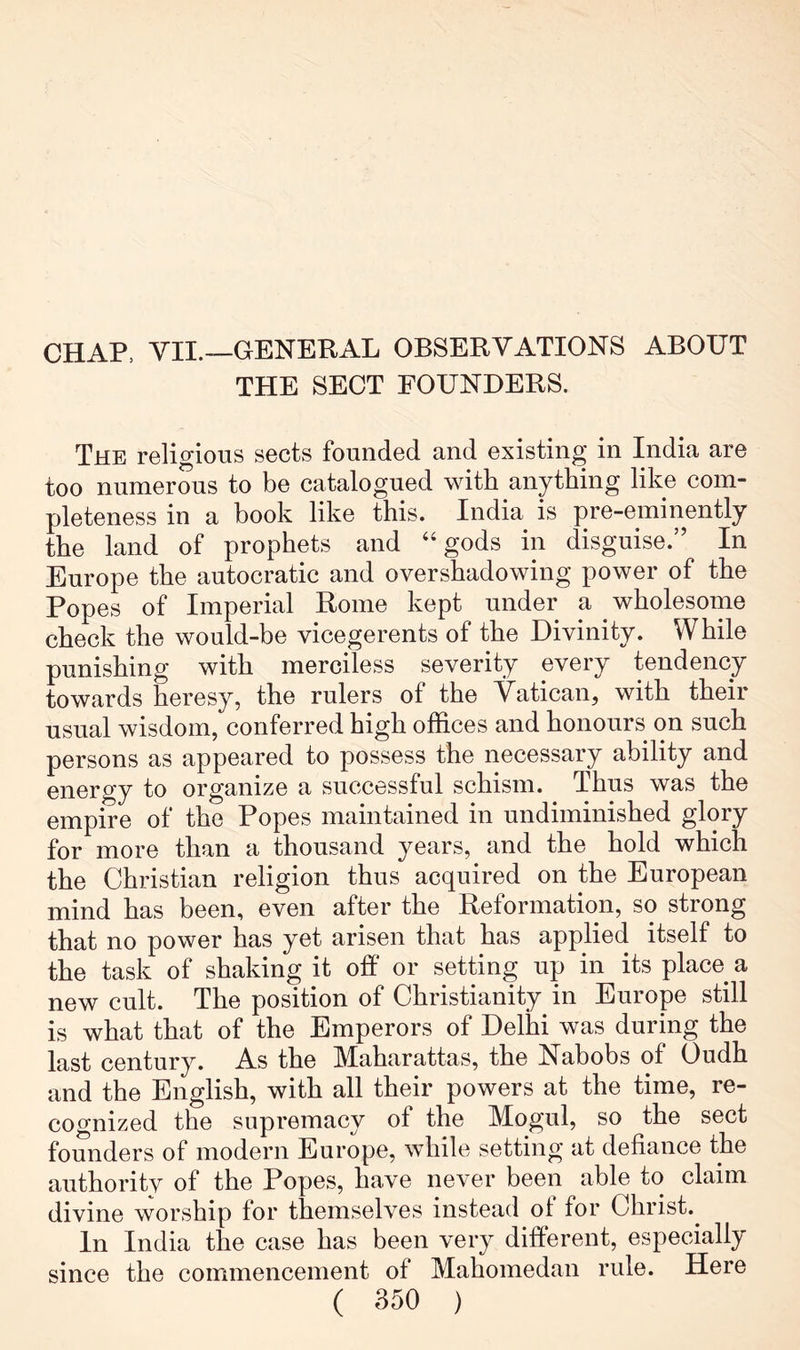 CHAP, VII.—GENERAL OBSERVATIONS ABOUT THE SECT FOUNDERS. The religious sects founded and existing in India are too numerous to be catalogued with anything like com- pleteness in a book like this. India is pre-eminently the land of prophets and “gods in disguise.” In Europe the autocratic and overshadowing power of the Popes of Imperial Rome kept under a wholesome check the would-be vicegerents of the Divinity. While punishing with merciless severity every tendency towards heresy, the rulers of the Vatican, with their usual wisdom, conferred high offices and honours on such persons as appeared to possess the necessary ability and energy to organize a successful schism. Thus was the empire of the Popes maintained in undiminished glory for more than a thousand years, and the hold which the Christian religion thus acquired on the European mind has been, even after the Reformation, so strong that no power has yet arisen that has applied itself to the task of shaking it off or setting up in its place a new cult. The position of Christianity in Europe still is what that of the Emperors of Delhi was during the last century. As the Maharattas, the Nabobs of Oudh and the English, with all their powers at the time, re- cognized the supremacy of the Mogul, so the sect founders of modern Europe, while setting at defiance the authority of the Popes, have never been able to claim divine worship for themselves instead of for Christ. In India the case has been very different, especially since the commencement of Mahomedan rule. Here