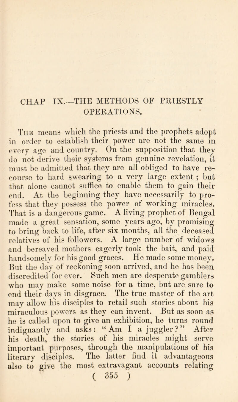 CHAP IX.--THE METHODS OF PHTESTLY OPERATIONS. The means whicli the priests and the prophets adopt in order to establish their power are not the same in every age and country. On the supposition that they do not derive their systems from genuine revelation, it must be admitted that they are all obliged to have re- course to hard swearing to a very large extent ; but that alone cannot suffice to enable them to gain their end. At the beginning they have necessarily to pro- fess that they possess the power of working miracles. That is a dangerous game. A living prophet of Bengal made a great sensation, some years ago, by promising to bring back to life, after six months, all the deceased relatives of his followers. A large number of widows and bereaved mothers eagerly took the bait, and paid handsomely for his good graces. He made some money. But the day of reckoning soon arrived, and he has been discredited for ever. Such men are desperate gamblers who may make some noise for a time, but are sure to end their days in disgrace. The true master of the art may allow his disciples to retail such stories about his miraculous powers as they can invent. But as soon as he is called upon to give an exhibition, he turns round indignantly and asks: “ Am I a juggler ? ” After his death, the stories of his miracles might serve important purposes, through the manipulations of his literary disciples. The latter find it advantageous also to give the most extravagant accounts relating