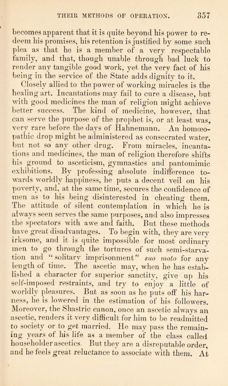 becomes apparent that it is quite beyond his power to re- deem his promises, his retention is justified by some such plea as that he is a member of a very respectable family, and that, though unable through bad luck to render any tangible good work, yet the very fact of his being in the service of the State adds dignity to it. Closely allied to the power of working miracles is the healing art. Incantations may fail to cure a disease, but with good medicines the man of religion might achieve better success. The kind of medicine, however, that can serve the purpose of the prophet is, or at least was, very rare before the days of Hahnemann. An homoeo- patliic drop might be administered as consecrated water, but not so any other drug. From miracles, incanta- tions and medicines, the man of religion therefore shifts his ground to asceticism, gymnastics and pantomimic exhibitions. By professing absolute indifference to- wards worldly happiness, he puts a decent veil on his poverty, and, at the same time, secures the confidence of men as to his being disinterested in cheating them. The attitude of silent contemplation in which he is always seen serves the same purposes, and also impresses the spectators with awe and faith. But these methods have great disadvantages. To begin with, they are very irksome, and it is quite impossible for most ordinary men to go through the tortures of such semi-starva- tion and “solitary imprisonment” suo moto for any length of time. The ascetic may, when he has estab- lished a character for superior sanctity, give up his self-imposed restraints, and try to enjoy a little of worldly pleasures. But as soon as he puts off his har- ness, he is lowered in the estimation of his followers. Moreover, the Shastric canon, once an ascetic always an ascetic, renders it very difficult for him to be readmitted to society or to get married. He may pass the remain- ing years of his life as a member of the class called householder ascetics. But they are a disreputable order, and he feels great reluctance to associate with them. At