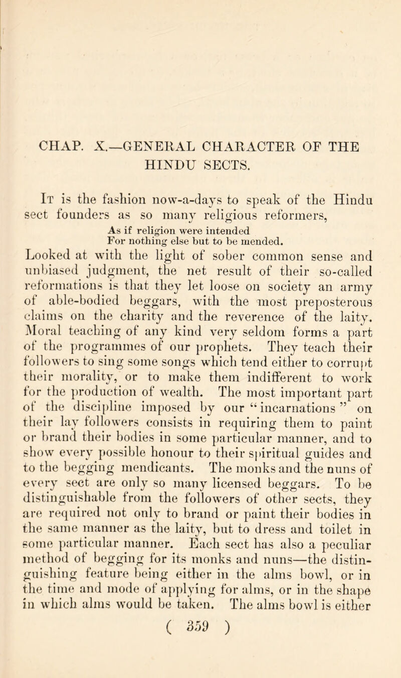 CHAR X.—GENERAL CHARACTER OF THE HINDU SECTS. It is the fashion now-a-days to speak of the Hindu sect founders as so many religious reformers. As if religion were intended For nothing else but to be mended. Looked at with the light of sober common sense and unbiased judgment, the net result of their so-called reformations is that they let loose on society an army of able-bodied beggars, with the most preposterous claims on the charity and the reverence of the laity. Moral teaching of any kind very seldom forms a part of the ])rogrammes of our prophets. They teach their followers to sing some songs which tend either to corrupt their morality, or to make them indifferent to work for the ])rodaction of wealth. The most important part of the discipline imposed by our “ incarnations ” on their lay followers consists in requiring them to paint or brand their bodies in some particular manner, and to show every possible honour to their spiritual guides and. to the begging mendicants. The monks and the nuns of every sect are only so many licensed beggars. To be distinguishable from the followers of other sects, they are required not only to brand or paint their bodies in the same manner as the laity, but to dress and toilet in some particular manner. Each sect has also a peculiar method of begging for its monks and nuns—the distin- guishing feature being either in the alms bowl, or in the time and mode of applying for alms, or in the shape in which alms would be taken. The alms bowl is either