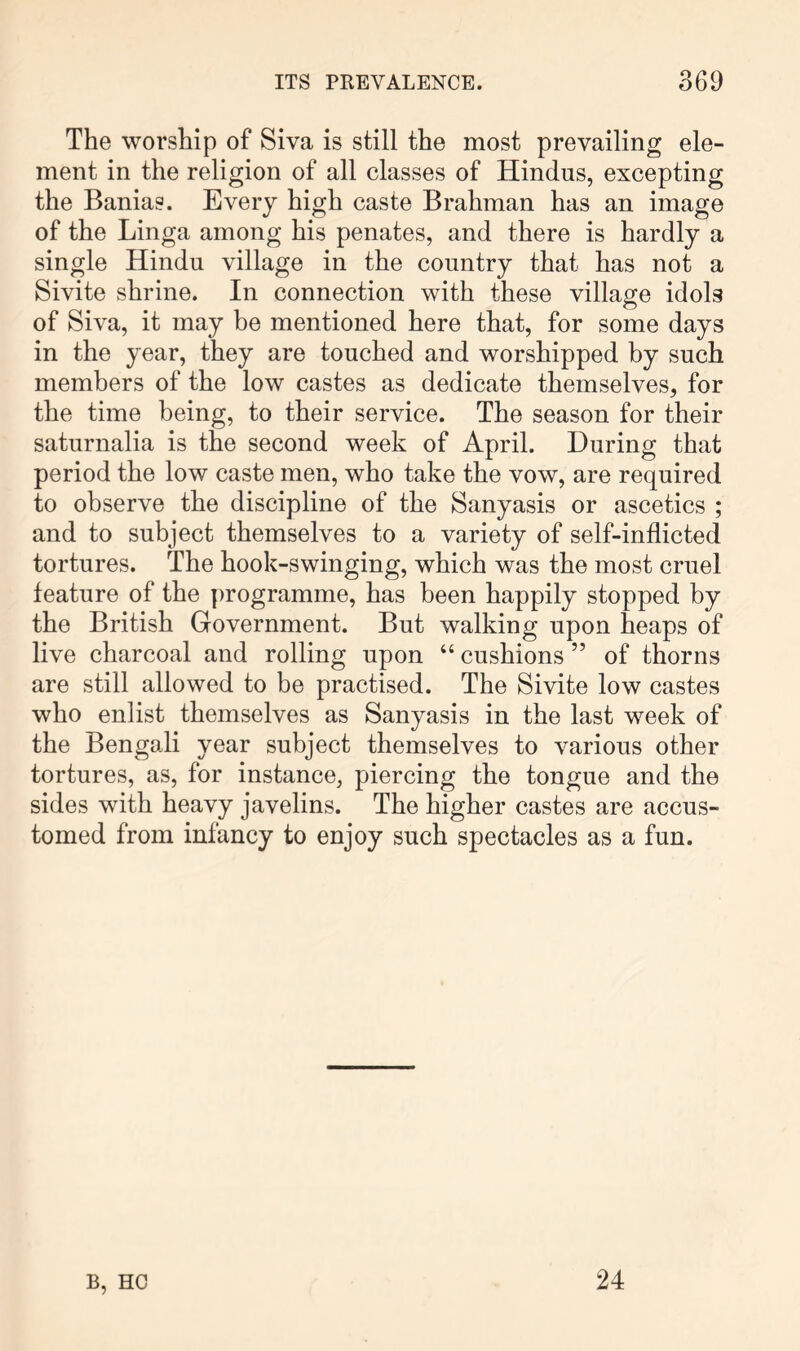 The worship of Siva is still the most prevailing ele- ment in the religion of all classes of Hindus, excepting the Banias. Every high caste Brahman has an image of the Linga among his penates, and there is hardly a single Hindu village in the country that has not a Sivite shrine. In connection with these village idols of Siva, it may be mentioned here that, for some days in the year, they are touched and worshipped by such members of the low castes as dedicate themselves, for the time being, to their service. The season for their saturnalia is the second week of April. During that period the low caste men, who take the vow, are required to observe the discipline of the Sanyasis or ascetics ; and to subject themselves to a variety of self-inflicted tortures. The hook-swinging, which was the most cruel feature of the programme, has been happily stopped by the British Government. But walking upon heaps of live charcoal and rolling upon “ cushions ” of thorns are still allowed to be practised. The Sivite low castes who enlist themselves as Sanyasis in the last week of the Bengali year subject themselves to various other tortures, as, for instance, piercing the tongue and the sides with heavy javelins. The higher castes are accus- tomed from infancy to enjoy such spectacles as a fun. B, HC 24