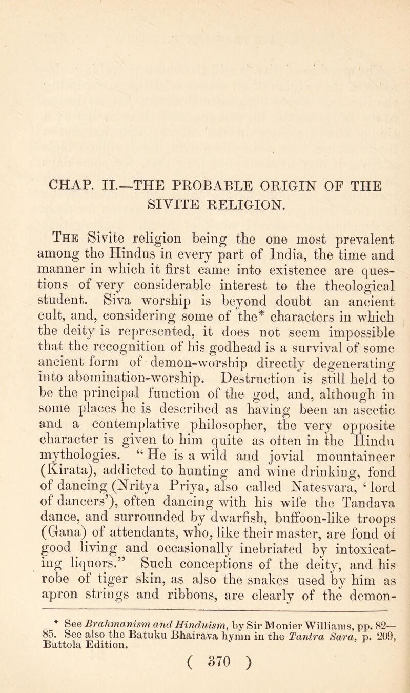 CHAP. II.—THE PROBABLE ORIGIN OF THE SIVITE RELIGION. The Sivite religion being the one most prevalent among the Hindus in every part of India, the time and manner in which it first came into existence are ques- tions of very considerable interest to the theological student. Siva worship is beyond doubt an ancient cult, and, considering some of the^ characters in which the deity is represented, it does not seem impossible that the recognition of his godhead is a survival of some ancient form of demon-worship directly degenerating into abomination-worship. Destruction is still held to be the principal function of the god, and, although in some places he is described as having been an ascetic and a contemplative philosopher, the very opposite character is given to him quite as often in the Hindu mythologies. “ He is a wild and jovial mountaineer (Kirata), addicted to hunting and wine drinking, fond of dancing (Nritya Priya, also called Natesvara, ‘ lord of dancers’), often dancing with his wife the Tandava dance, and surrounded by dwarfish, butfoon-like troops (Gana) of attendants, who, like their master, are fond of good living and occasionally inebriated by intoxicat- ing liquors.” Such conceptions of the deity, and his robe of tiger skin, as also the snakes used by him as apron strings and ribbons, are clearly of the demon- * See Brahmanism arid Hinduism, by Sir IVI onier Williams, pp. 82— 85. See also the Batuku Bhairava hymn in the Tantra Sara, p. 209, Battola Edition.