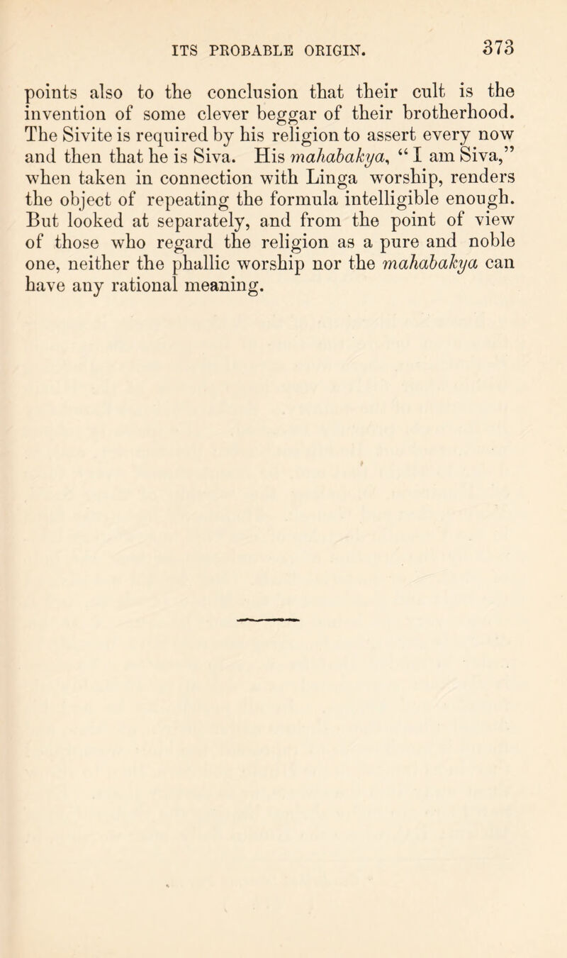 points also to the conclusion that their cnlt is the invention of some clever beggar of their brotherhood. The Sivite is required by his religion to assert every now and then that he is Siva. His maJiahakya^ “ I am Siva,” when taken in connection with Linga worship, renders the object of repeating the formula intelligible enough. But looked at separately, and from the point of view of those who regard the religion as a pure and noble one, neither the phallic worship nor the mahahahya can have any rational meaning.