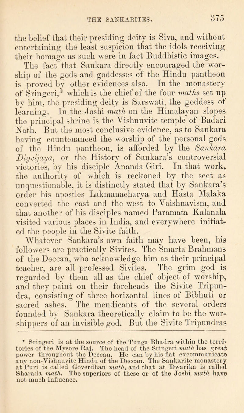 the belief that their presiding deity is Siva, and without entertaining the least suspicion that the idols receiving their homage as such were in fact Buddhistic images. The fact that Sankara directly encouraged the wor- ship of the gods and goddesses of the Hindu pantheon is proved by other evidences also. In the monastery of Sringeri,* which is the chief of the four maths set up by him, the presiding deity is Sarswati, the goddess of learning. In the Joshi math on the Himalayan slopes the principal shrine is the Yishnuvite temple of Badari Nath. But the most conclusive evidence, as to Sankara having countenanced the worship of the personal gods of the Hindu pantheon, is afforded by the Sankara Digvijaya, or the History of Sankara’s controversial victories, by his disciple Ananda Giri. In that work, the authority of which is reckoned by the sect as unquestionable, it is distinctly stated that by Sankara’s order his apostles Lakmanacharya and Hasta Malaka converted the east and the west to Vaishnavism, and that another of his disciples named Paramata Kalanala visited various places in India, and everywhere initiat- ed the people in the Sivite faith. Whatever Sankara’s own faith may have been, his followers are practically Sivites. The Smarta Brahmans of the Deccan, who acknowledge him as their principal teacher, are all professed Sivites. The grim god is regarded by them all as the chief object of worship, and they paint on their foreheads the Sivite Tripun- dra, consisting of three horizontal lines of Bibhuti or sacred ashes. The mendicants of the several orders founded by Sankara theoretically claim to be the wor- shippers of an invisible god. But the Sivite Tripundras * Sringeri is at the source of the Tonga Bhadra within the terri- tories of the Mysore Raj. The head of the Sringeri math has great power throughout the Deccan. He can by his fiat excommunicate any non-Vishnuvite Hindu of the Deccan. The Sankarite monastery at Puri is called (Joverdhan math, and that at Dwarika is called Sharada math. The superiors of these or of the Joshi inath have not much influence.