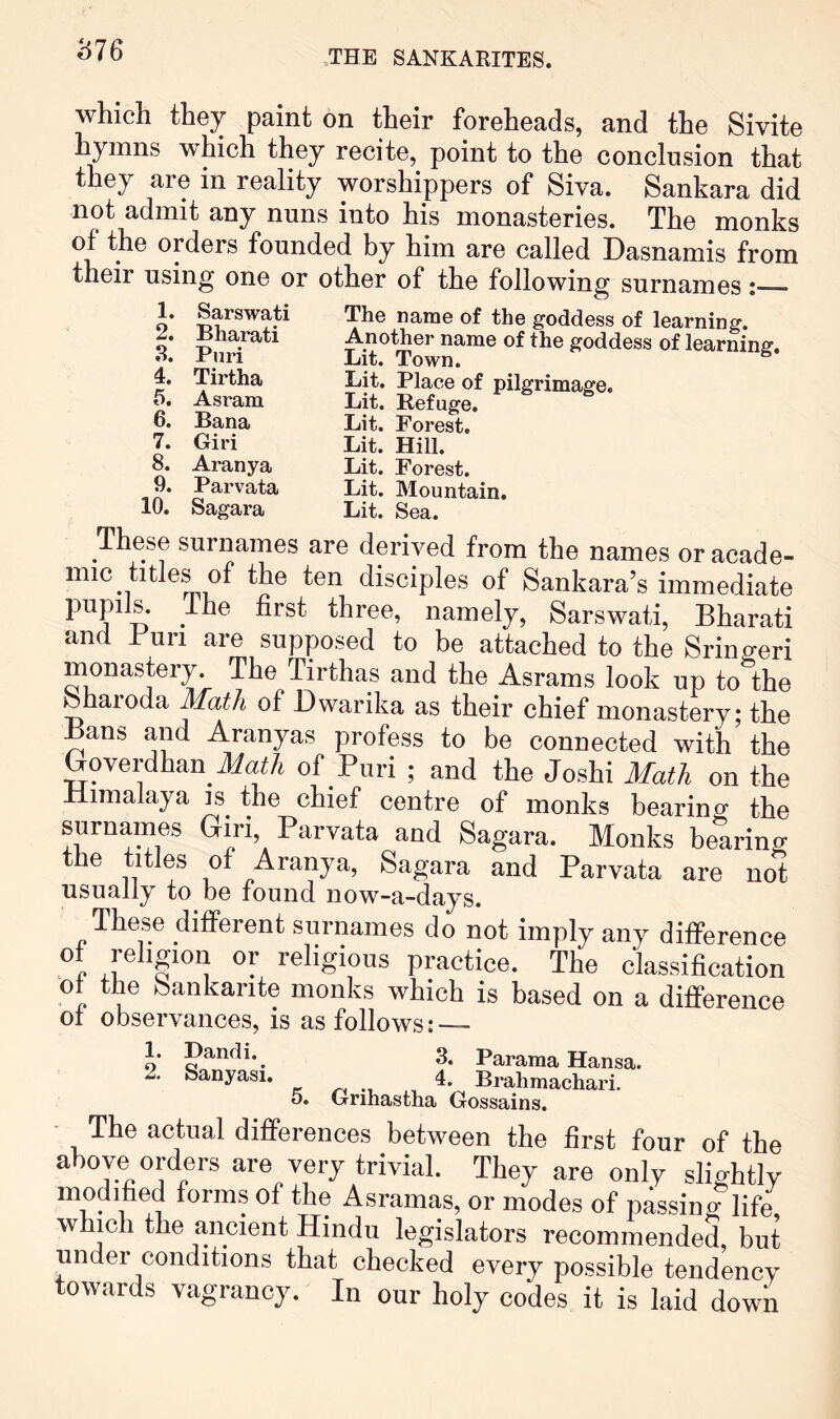 b76 which they paint on their foreheads, and the Sivite hymns which they recite, point to the conclusion that they are in reality worshippers of Siva. Sankara did not admit any nuns into his monasteries. The monks of the orders founded by him are called Dasnamis from their using one or other of the following surnames: The name of the goddess of learning. Another name of the goddess of learning. Lit. Town. ^ Lit. Place of pilgrimage. Lit. Refuge. Lit. Forest. Lit. Hill. Lit. Forest. Lit. Mountain. Lit. Sea. These surnames are derived from the names or acade- mic titles of the ten disciples of Sankara’s immediate pupils, ihe first three, namely, Sarswati, Bharati and Bun are supposed to be attached to the Sringeri monastery. The Tirthas and the Asrams look up to the bhaioda Math of Dwarika as their chief monastery; the Bans and Aranyas profess to be connected with the Goverdhan ifat/i of Puri ; and the Joshi Math on the Himalaya is the chief centre of monks bearing the surnames Giri, Parvata and Sagara. Monks bearing the titles of Aranya, Sagara and Parvata are not usually to be found now-a-days. These different surnames do not imply any difference °r .r practice. The classification ot the Sankante monks which is based on a difference ot observances, is as follows: — 1. Sarswati 2. Bharati 3. Puri 4. Tirtha t). Asram 6. Bana 7. Giri 8. Aranya 9. Parvata 10. Sagara 1. 2. Dandi. Sanyasi. 5. 3. Parama Hansa. 4. Brahmachari. Grihastha Gossains. The actual differences between the first four of the above orders are very trivial. They are only slightly modified form.s of the Asramas, or modes of passing life, which the ancient Hindu legislators recommended, but under conditions that checked every possible tendency towards vagrancy. In our holy codes it is laid down