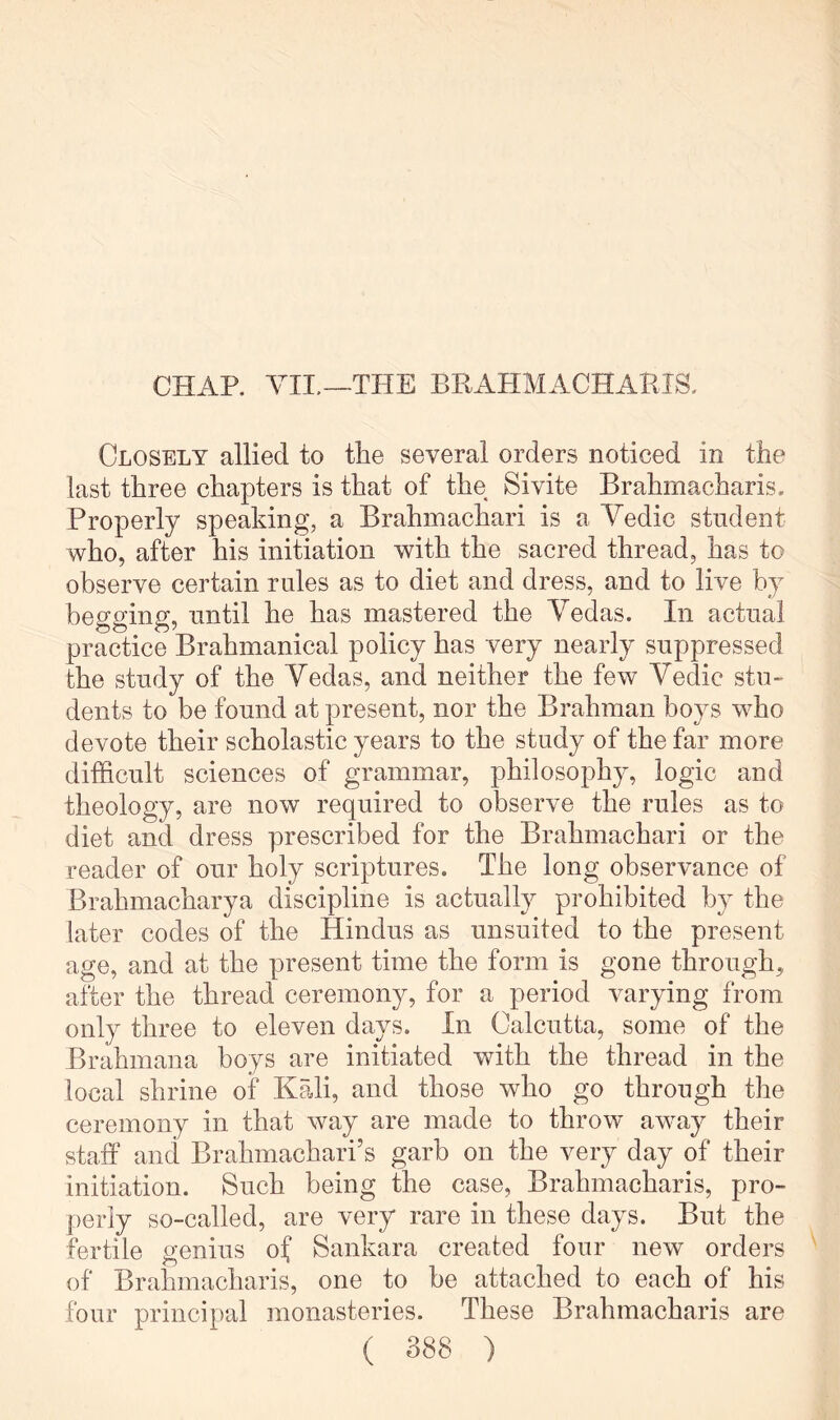 CHAP. VII.—THE BPvAHMACHABIS. Closely allied to the several orders noticed in the last three chapters is that of the Sivite Brahmacharis. Properly speaking, a Brahmachari is a Vedic student who, after his initiation with the sacred thread, has to observe certain rides as to diet and dress, and to live by begging, until he has mastered the Vedas. In actual practice Brahmanical policy has very nearly suppressed the study of the Vedas, and neither the few Vedic stu- dents to be found at present, nor the Brahman boys w^ho devote their scholastic years to the study of the far more difficult sciences of grammar, philosophy, logic and theology, are now required to observe the rules as to diet and dress prescribed for the Brahmachari or the reader of our holy scriptures. The long observance of Brahmacharya discipline is actually prohibited by the later codes of the Hindus as unsuited to the present age, and at the present time the form is gone through, after the thread ceremony, for a period varying from only three to eleven days. In Calcutta, some of the Brahmana boys are initiated with the thread in the local shrine of Kali, and those who go through the ceremony in that way are made to throw away their staff and Brahmachari’s garb on the very day of their initiation. Such being the case, Brahmacharis, pro- perly so-called, are very rare in these days. But the fertile genius of Sankara created four new orders of Brahmacharis, one to be attached to each of his four principal monasteries. These Brahmacharis are