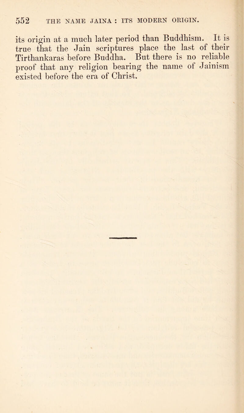 its origin at a mucli later period than Buddhism. It is true that the Jain scriptures place the last of their Tirthankaras before Buddha. But there is no reliable proof that any religion bearing the name of Jainism existed before the era of Christ.