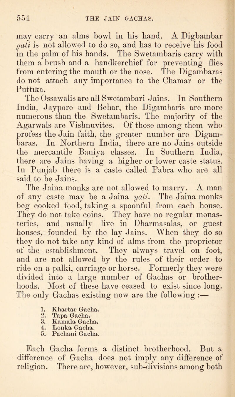 may carry an alms bowl in bis band. A Digbambar yati is not allowed to do so, and bas to receive bis food in tbe palm of bis bands. Tbe Swetambaris carry with them a brush and a bandkercbief for preventing flies from entering tbe month or tbe nose. The Digambaras do not attach any importance to the Cbamar or tbe Piittika. The Ossawalis are all Swetambari Jains. In Southern India, Jaypore and Bebar, tbe Digambaris are more numerous than tbe Swetambaris. The majority of tbe Agarwals are Yisbnuvites. Of those among them who profess the Jain faith, tbe greater number are Digam- haras. In Northern India, there are no Jains outside tbe mercantile Baniya classes. In Southern India, there are Jains bavino* a hioher or lower caste status. In Punjab there is a caste called Pabra who are all said to he Jains. Tbe Jaina monks are not allowed to marry. A man of any caste may be a Jaina yati. The Jaina monks beg cooked food, taking a spoonful from each bouse. They do not take coins. They have no regular monas- teries, and usually live in Dharmasalas, or guest houses, founded by tbe lay Jains. When they do so they do not take any kind of alms from tbe proprietor of the establishment. They always travel on foot, and are not allowed by tbe rules of their order to ride on a palki, carriage or horse. Formerly they were divided into a large number of Gachas or brother- hoods. Most of these have ceased to exist since long. The only Gachas existing now are the following :— 1. Khartar Gacha. 2. Tapa Gacha. 3. Kamala Gacha. 4. Lonka Gacha. 5. Pachani Gacha. Each Gacha forms a distinct brotherhood. But a difference of Gacha does not imply any difference of religion. There are, however, sub-divisions among both