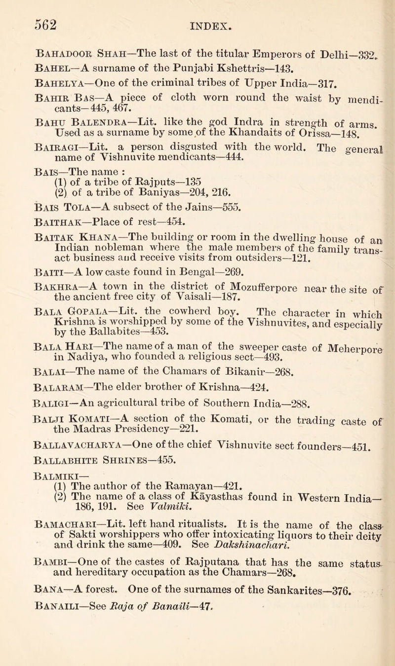 Bahadoor Shah—The last of the titular Emperors of Delhi—332. Bahel—A surname of the Punjabi Kshettris—143. Bahelya—One of the criminal tribes of Upper India—317. Bahir Bas—a piece of cloth worn round the waist by mendi- cants—445, 467. Bahu Balendra—Lit. like the god Indra in strength of arms. Used as a surname by some of the Khandaits of Orissa—148, Bairagi—Lit. a person disgusted with the world. The general name of Vishnuvite mendicants—444. Bais—The name ; (1) of a tribe of Rajputs—135 (2) of a tribe of Baniyas—204, 216. Bais Tola—A subsect of the Jains—555. Baithak—Place of rest—454. Baitak Khana—The building or room in the dwelling house of an Indian nobleman where the male members of the family trans- act business and receive visits from outsiders—121. Baiti—A low caste found in Bengal—269. Bakhra—A town in the district of Mozufferpore near the site ef the ancient free city of Vaisali-187. Bala Gopala—Lit. the cowherd boy. The character in which Krishna is worshipped by some of the Vishnuvites, and esneciallv by the Ballabites-453. pcciaiiy Bala Hari—The name of a man of the sweeper caste of Meherpore in Nadiya, who founded a religious sect—493. Balai—The name of the Chamars of Bikanir—268. Balaram—The elder brother of Krishna—424. Baligi—An agricultural tribe of Southern India—288. Balji Komati—a section of the Komati, or the tradino- caste of the Madras Presidency-221. Ballavacharya—One of the chief Vishnuvite sect founders—451. Ballabhite Shrines—455. Balmiki— (1) The author of the Ramayan—421. (2) The name of a class of Kayasthas found in Western India— 186, 191. See ValmiM. Bamachari—Lit. left hand ritualists. It is the name of the class- of Sakti worshippers who otfer intoxicating liquors to their deity and drink the same—409. See Dakshinachari. Bambi—One of the castes of Rajputana that has the same status- and hereditary occupation as the Chamars—268. Bana—A forest. One of the surnames of the Sankarites—376. Banaili—See Raja of Banaili—47.