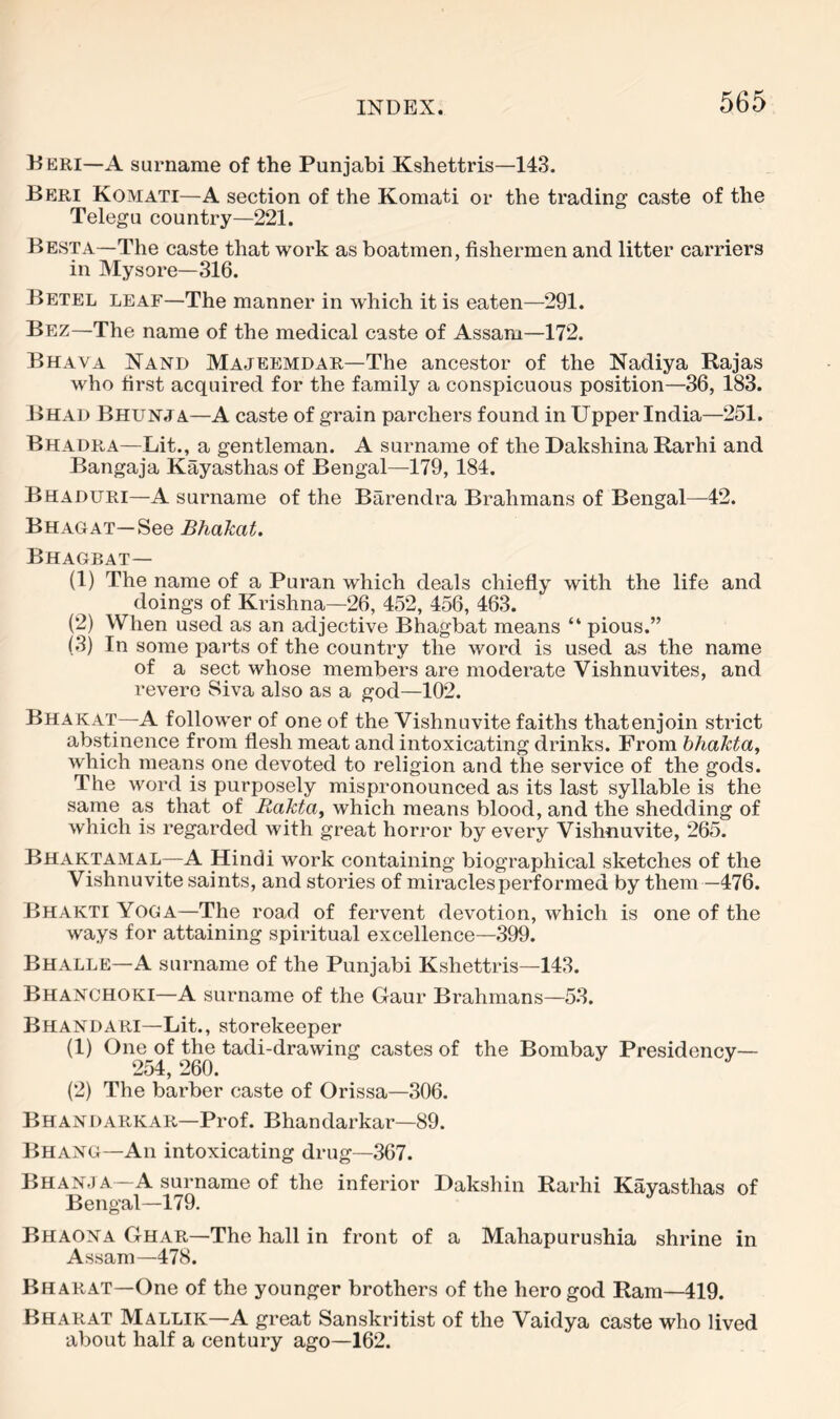 Deri—A surname of the Punjabi Kshettris—143. Beri Komati—A section of the Komati or the trading caste of the Telegu country—221. Besta—The caste that work as boatmen, fishermen and litter carriers in Mysore—316. Betel leaf—The manner in which it is eaten—291. Bez—The name of the medical caste of Assam—172. Bhava Nand Majeemdar—The ancestor of the Nadiya Rajas who first acquired for the family a conspicuous position—36, 183. Bhad Bhunja—A caste of grain parchers found in Upper India—251. Bhadra—Lit., a gentleman. A surname of the Dakshina Rarhi and Bangaja Kayasthas of Bengal—179, 184. Beaduri—A surname of the Barendra Brahmans of Bengal—^42. B HAG at—See BhaTcat. Bhagbat— (1) The name of a Puran which deals chiefly with the life and doings of Krishna—26, 452, 456, 463. (2) When used as an adjective Bhagbat means “ pious.” (3) In some parts of the country the word is used as the name of a sect whose members are moderate Vishnuvites, and revere Siva also as a god—102. Bhakat—A follower of one of the Vishnuvite faiths thatenjoin strict abstinence from flesh meat and intoxicating drinks. From hhakta, which means one devoted to religion and the service of the gods. The word is purposely mispronounced as its last syllable is the same as that of Rakta^ which means blood, and the shedding of which is regarded with great horror by every Vishnuvite, 265. Bhaktamal—A Hindi work containing biographical sketches of the Vishnuvite saints, and stories of miracles performed by them —476. Bhakti Yoga—The road of fervent devotion, which is one of the ways for attaining spiritual excellence—399. Bhalle—A surname of the Punjabi Kshettris—143. Bhanghoki—A surname of the Gaur Brahmans—53. Bhandari—Lit., storekeeper (1) One of the tadi-drawing castes of the Bombay Presidency— 254, 260. (2) The barber caste of Orissa—306. Bhandarkar—Prof. Bhandarkar—89. Bhang—An intoxicating drug—367. Bhanja—A surname of the inferior Dakshiu Rarhi Kayasthas of Bengal—179. Bhaona Ghae.—The hall in front of a Mahapurushia shrine in Assam—478. Bharat—One of the younger brothers of the hero god Ram—419. Bharat Mallik—A great Sanskritist of the Vaidya caste who lived about half a century ago—162.