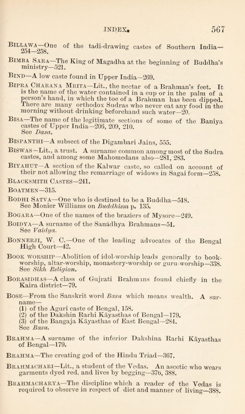 of file tadi-drawing castes of Southern India— 2o4—258. Bimba Sara The King of Magadha at the beginning of Buddha’s ministry—521. Bind—A low caste found in Upper India—269. Bipra Char an a Mrita—Lit., the nectar of a Brahman’s feet. It is the name of the water contained in a cup or in the palm of a person s hand, in which the toe of a Brahman has been dipped. There are many orthodox Sudras who never eat any food in the morning without drinking beforehand such water—20. The name of the legitimate sections of some of the Baniya castes of Upper India—206, 209, 210. See Dasa. Bispanthi—A subsect of the Digambari Jains, 555. Biswas—Lit., a trust. A surname common among most of the Sudra castes, and among some Mahomedans also—281, 283. Biyahut—A section of the Kalwar caste, so called on account of their not allowing the remarriage of widows in Sagai form—258. Blacksmith Castes—241. Boatmen—315. Bodhi Satva—One who is destined to be a Buddha—518. See Monier Williams on Buddhism p, 1.35. Bogara—One of the names of the braziers of Mysore—249. Boidya—A surname of the SanMhya Brahmans—51. See Vaidya. Bonner.ji, W. C.—One of the leading advocates of the Bengal High Court—42. Book worship—Abolition of idol-worship leads generally to book- worship, altar-worship, monastery-worship or guru-worship—338. See Sikh Religion, BoPoASIDHAS—A class of Gujrati Brahmans found chiefly in the Kaira district—79. Bose—From the Sanskrit word Basu which means wealth. A sur- name— (1) of the Aguri caste of Bengal, 158. (2) of the Dakshin Rarhi Kayasthas of Bengal—179. (3) of the Bangaja Kayasthas of East Bengal—284. See Basu. Brahma—A surname of the inferior Dakshina Rarhi Kayasthas of Bengal—179. Brahma—The creating god of the Hindu Triad—,367. Brahmachari—Lit., a student of the Vedas. An ascetic who wears garments dyed red, and lives by begging—376, .388. Brahmacharya—The discipline which a reader of the Vedas is required to observe in respect of diet and manner of living—388.