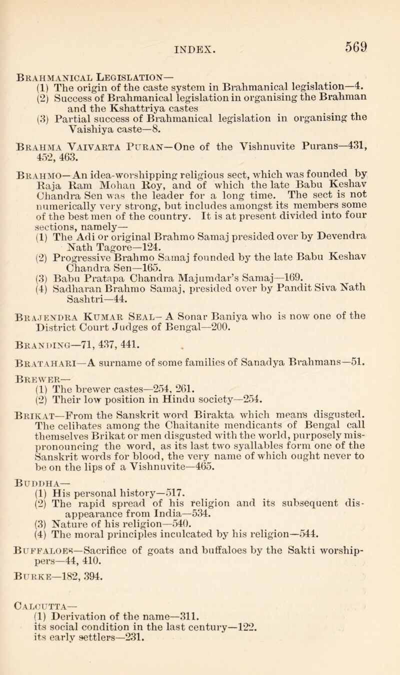 Brahmanical Legislation— (1) The origin of the caste system in Brahmanical legislation—4. (2) Success of Brahmanical legislation in organising the Brahman and the Kshattriya castes (8) Partial success of Brahmanical legislation in organising the Vaishiya caste—8. Brahma Vaivarta Puran—One of the Vishnuvite Purans—431, 452, 463. Brahmo—An idea-worshipping religious sect, which was founded by Raja Ram Mohan Roy, and of which the late Babu Keshav Chandra Sen was the leader for a long time. The sect is not numerically vei-y strong, but includes amongst its members some of the best men of the country. It is at present divided into four sections, namely— (1) The Adi or original Brahmo Samaj presided over by Devendra Xath Tagore—124. (2) Progressive Brahmo Samaj founded by the late Babu Keshav Chandra Sen—165. (3) Babu Pratapa Chandra Majumdar’s Samaj—169. (4) Sadhai’an Brahmo Samaj, presided over by Pandit Siva Nath Sashtri—44. Bra.tendra Kumar Seal- A Sonar Baniya who is now one of the District Court Judges of Bengal—200. Branding—71, 437, 441. Bratahari—A surname of some families of Sanadya Brahmans—51. Brewer— (1) The brewer castes—254, 261. (2) Their low position in Hindu society—254. Brikat—From the Sanskrit word Bii’akta which means disgusted. The celibates among the Chaitanite mendicants of Bengal call themselves Brikat or men disgusted with the world, purposely mis- pronouncing the word, as its last two syallables form one of the Sanskrit words for blood, the very name of which ought never to be on the lips of a Vishnuvite—465. Buddha— (1) His personal history—517. (2) The rapid spread of his religion and its subsequent dis- appearance from India—534. (3) Nature of his religion—540. (4) The moral principles inculcated by his religion—544. Buffaloes—Saci'ifice of goats and buffaloes by the Sakti worship- pers—44, 410. Burke—182, .394. Calgutta— (1) Derivation of the name—311. its social condition in the last century—122. its early settlers—231.