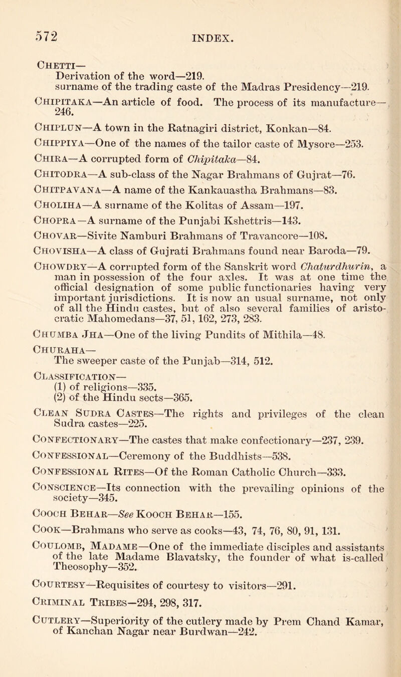 Chetti— Derivation of the word—219. , surname of the trading caste of the Madras Presidency—219. Chipitaka—An article of food. The process of its manufacture—, 246. Chiplun—A town in the Ratnagiri district, Konkan—84. Chippiya—One of the names of the tailor caste of Mysore—253. Chira—A corrupted form of Chipitaka—84. Chitodra—A sub-class of the Nagar Brahmans of Gujrat—76. Chitpavana—A name of the Kankauastha Brahmans—83. Choliha—A surname of the Kolitas of Assam—197. Chopra—A surname of the Punjabi Kshettris—143. Chovar—Sivite Namburi Brahmans of Travancore—108. Chovisha—A class of Gujrati Brahmans found near Baroda—79. Chowdry—A corrupted form of the Sanskrit word Chaturdhurin, a man in possession of the four axles. It was at one time the official designation of some public functionaries having very important jurisdictions. It is now an usual surname, not only of all the Hindu castes, but of also several families of aristo- cratic Mahomedans—37, 51,162, 273, 283. Chumba .Iha—One of the living Pundits of Mithila—48. Churaha— The sweeper caste of the Punjab—314, 512. Classification— (1) of religions—335. (2) of the Hindu sects—365. Clean Supra Castes—The rights and privileges of the clean Sudra castes—225. Confectionary—The castes that make confectionary—237, 239. Confessional—Ceremony of the Buddhists—538. Confessional Rites—Of the Roman Catholic Church—333. Conscience—Its connection with the prevailing opinions of the society—345. CoocH Behar—-8^6 Kooch Behar—155. Cook—Brahmans who serve as cooks—43, 74, 76, 80, 91, 131. Coulomb, Madame—One of the immediate disciples and assistants of the late Madame Blavatsky, the founder of what is-called' Theosophy—352. > Courtesy—Requisites of courtesy to visitors—291. Criminal Tribes—294, 298, 317. C utlery—Superiority of the cutlery made by Prem Chand Kamar, of Kanchan Nagar near Burdw^an—242.