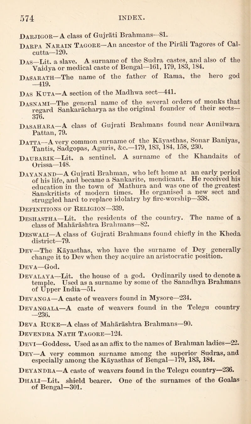 Darjigor—A class of Gujrati Brahmans—81. Darpa Narain Tagore—An ancestor of the Pirali Tagores of Cal- cutta—120. j)AS_Lit. a slave. A surname of the Sudra castes, and also of the Vaidya or medical caste of Bengal—161, 179, 183, 184. DaSARATH—The name of the father of Rama, the hero god —419. Das Kuta—A section of the Madhwa sect—441. Dasnami—The general name of the several orders of monks that regard Sankaracharya as the original founder of their sects ■ 376. Dasahara—A class of Gujrati Brahmans found near Aunilwara Pattan, 79. Datta^—Avery common surname of the Kayasthas, Sonar Baniyas, Tantis, Sadgopas, Aguris, &c.—179, 183, 184, 158, 230. Daubarik—Lit. a sentinel. A surname of the Khandaits of Orissa—148. Dayanand—A Gujrati Brahman, who left home at an early period of his life, and became a Sankarite, mendicant. He received his education in the town of Mathura and was one of the greatest Sanskritists of modern times. He organised a new sect and struggled hard to replace idolatry by fire-worship—338. Definitions of Religion—339. Deshastha—Lit. the residents of the country. The name of a class of Maharashtra Brahmans—82. Deswali—A class of Gujrati Brahmans found chiefly in the Kheda district—79. Dev—The Kayasthas, who have the surname of Dey_ generally change it to Dev when they acquire an aristocratic position. Deva—God. Devalaya—Lit. the house of a god. Ordinarily used to denote a temple. Used as a surname by some of the Sanadhya Brahmans of Upper India—51. Devanga—A caste of weavers found in Mysore—234. Devangala—A caste of weavers found in the Telegu country —236. Deva Ruke—A class of Maharashtra Brahmans—90. Devendra Nath Tagore—124. Devi—Goddess. Used as an affix to the names of Brahman ladies—22. Dey—A very common surname among the superior Sudras, and especially among the Kayasthas of Bengal—179, 183, 184. Deyandra—A caste of weavers found in the Telegu country—236. Dhali—Lit. shield bearer. One of the surnames of the Goalas of Bengal—301.