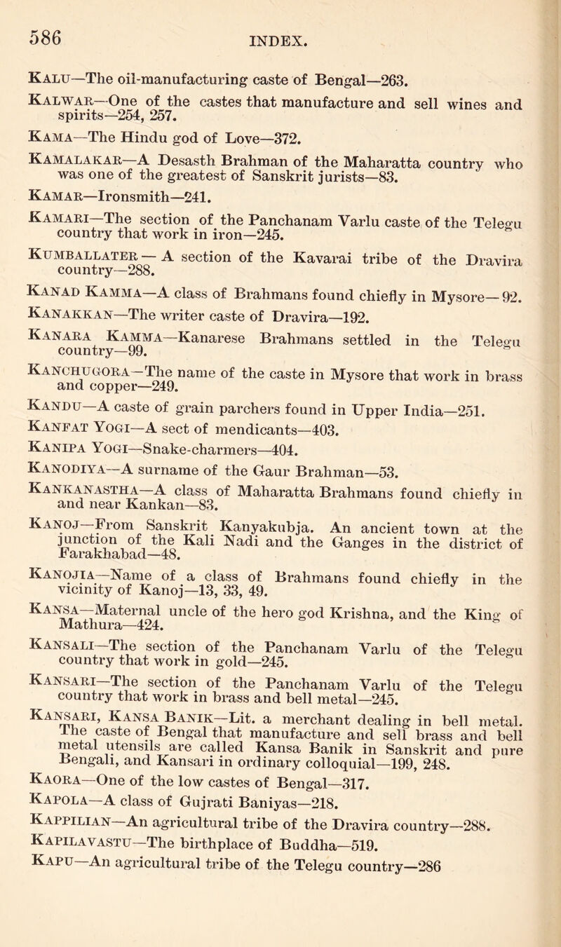 Kalu—The oil-manufacturing caste of Bengal—263. Kalwar—-One of the castes that manufacture and sell wines and spirits—254, 257. Kama—The Hindu god of Love—372. Kamalakar—A Desasth Brahman of the Maharatta country who was one of the greatest of Sanskrit jurists—83. Kamar—Ironsmith—241. Kamari—The section of the Panchanam Varlu caste of the Teleo-u country that work in iron—245. Kumballater — A section of the Kavarai tribe of the Dravira country—288. Kanad Kamma a class of Brahmans found chiefly in Mysore— 92. Kanakkan—The writer caste of Dravira—192. Kanara Kamma—Kanarese Brahmans settled in the Teleo-u country—99. KANCHUGrORA The name of the caste in Mysore that work in brass and copper—249. Kandu—A caste of grain parchers found in Upper India—251. Kanfat Yogi—A sect of mendicants—403. Kanipa Yogi—Snake-charmers—404. Kanodiya—A surname of the Gaur Brahman—53. Kankanastha a class of Maharatta Brahmans found chiefly in and near Kankan—83. Kanoj—From Sanskrit _ Kanyakubja. An ancient town at the ;^nction of the Kali Nadi and the Ganges in the district of Farakhabad—48. Kanojia—Name of a class of Brahmans found chiefly in the vicinity of Kanoj—13, 33, 49. hero god Krishna, and the King of Mathura—424. Kansali The section of the Panchanam Yarlu of the Telegu country that work in gold—245. Kansari The section of the Panchanam Varlu of the Telegu country that work in brass and bell metal—245. Kansa Banik—Lit. a merchant dealing in bell metal. Ihe caste of Bengal that manufacture and sell brass and bell metal utensils are called Kansa Banik in Sanskrit and pure Bengali, and Kansari in ordinary colloquial—199, 248. Kaora—One of the low castes of Bengal—317. Kapola—A class of Gujrati Baniyas—218. Kappilian—An agricultural tribe of the Dravira country—288. Kapilavastu—The birthplace of Buddha—519. Kapu—An agricultural tribe of the Telegu country—286