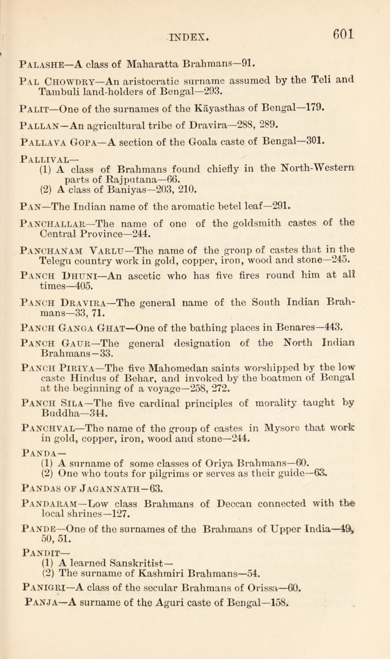 Palashe—A class of Maharatta Brahmans—91. Pal Chowdry—An aristocratic surname assumed by the Teli and Tambuli land-holders of Bengal—293. Palit—One of the surnames of the Kayasthas of Bengal—179. Pallan—An agricultural tribe of Dravira—288, 289. Pallava Gopa—a section of the Goala caste of Bengal—301. Pallival— (1) A class of Brahmans found chiefly in the North-Western parts of Rajputana—66. (2) A class of Baniyas—203, 210. Pan—The Indian name of the aromatic betel leaf—291. Panchallar—The name of one of the goldsmith castes of the Central Province—244. Panghanam Varlu—The name of the group of castes that in the Telegu country work in gold, copper, iron, wood and stone—245. Panch Bhuni—An ascetic who has five fires round him at all times—405. Panch Dravira—The general name of the South Indian Brah- mans—33, 71. Panch Ganga Ghat—One of the bathing places in Benares—443. Panch Gaur—The general designation of the North Indian Brahmans—.33. Panch Piriya—The five Mahomedan saints worshipped by the low caste Hindus of Behar, and invoked by the boatmen of Bengal at the beginning of a voyage—258, 272. Panch Sila—The five cardinal principles of morality taught by Buddha—344. Panchval—The name of the group of castes in Mysore that work in gold, copper, iron, wood and stone—244. Panda— (1) A surname of some classes of Oriya Brahmans—60. (2) One who touts for pilgrims or serves as their guide—6S. Pandab of Jagannath—63, Pandaram—Low class Brahmans of Deccan connected with the local shzunes—127. Pande—One of the surnames of the Brahmans of Upper India—49, 50, 51. Pandit— (1) A learned Sanskritist— (2) The surname of Kashmiri Brahmans—54. Panigri—A class of the secular Brahmans of Orissa—60. Panja—A surname of the Aguri caste of Bengal—158.