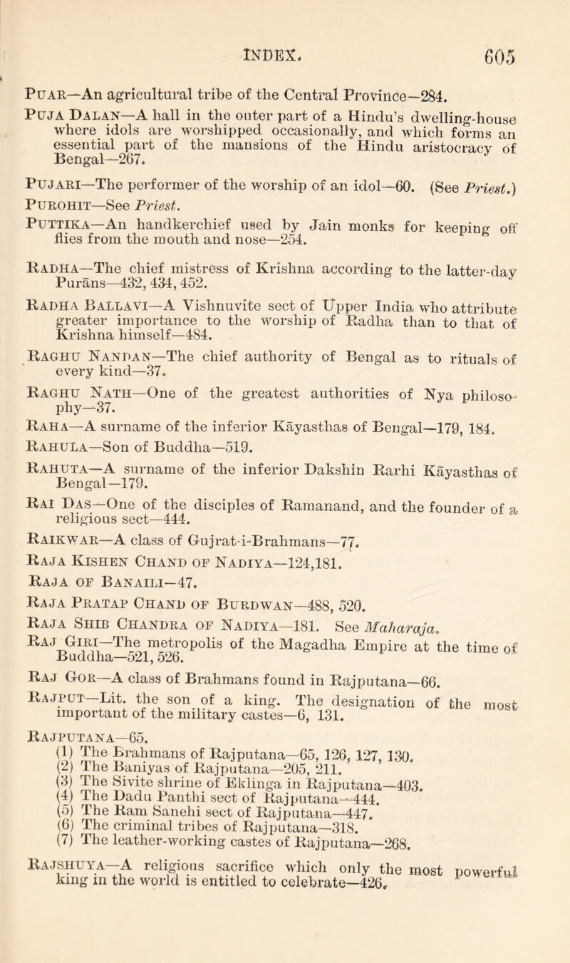 PuAR—An agricultural tribe of the Central Province—2§4. PujA Dalan—A hall in the outer part of a Hindu’s dwelling-house where idols are worshipped occasionally, and which forms an essential part of the mansions of the Hindu aristocracy of Bengal—267. PUJARI—The performer of the worship of an idol—60. (See Priest.) PuROHiT—See Priest. PUTTIKA—An handkerchief used by Jain monks for keeping off flies from the mouth and nose—254. Kadha—The chief mistress of Krishna according to the latter-dav Purans—432, 434,452. Radha Ballavi—a Vishnuvite sect of Upper India who attribute greater importance to the worship of Radha than to that of Krishna himself—484. Raghu Nandan—The chief authority of Bengal as to rituals of every kind—37. Raghu Nath—One of the greatest authorities of Nya philoso- phy—37. Raha—A surname of the inferior Kayasthas of Bengal—179, 184. RahuLa—Son of Buddha—519. Rahuta—A surname of the inferior Dakshin Rarhi Kayasthas of Bengal-179. Rai Das—One of the disciples of Ramanand, and the founder of a religious sect—444. Raikwar—A class of Grujrat-i-Brahmans—77. Raja Kisheh Chand or Nadiya—124,181. Raja of Banaili—47. Raja Pratap Chand of Burdwan—488, 520. Raja Shib Chandra of Nadiya—181. See Maharaja, Raj Giri—The metropolis of the Magadha Empire at the time of Buddha—521, 526. Raj Gor—A class of Brahmans found in Rajputana—66. Rajpgt—Lit. the son of a king. The designation of the most important of the military castes—6, 131. Rajputana—65. (1) The Brahmans of Rajputana—65, 126, 127, 130, (2) The Baniyas of Rajputana—205, 211. (3) The Sivite shrine of Eklinga in Rajputana—403. (4) The Dadu Panthi sect of Rajputana—444. (5) The Ram Sanehi sect of Rajputana—447. (6) The criminal tribes of Rajputana—318. (7) The leather-working castes of Rajputana—268. Ra JSHUYA—A religious sacrifice which only the most king in the world is entitled to celebrate—426, powerfni