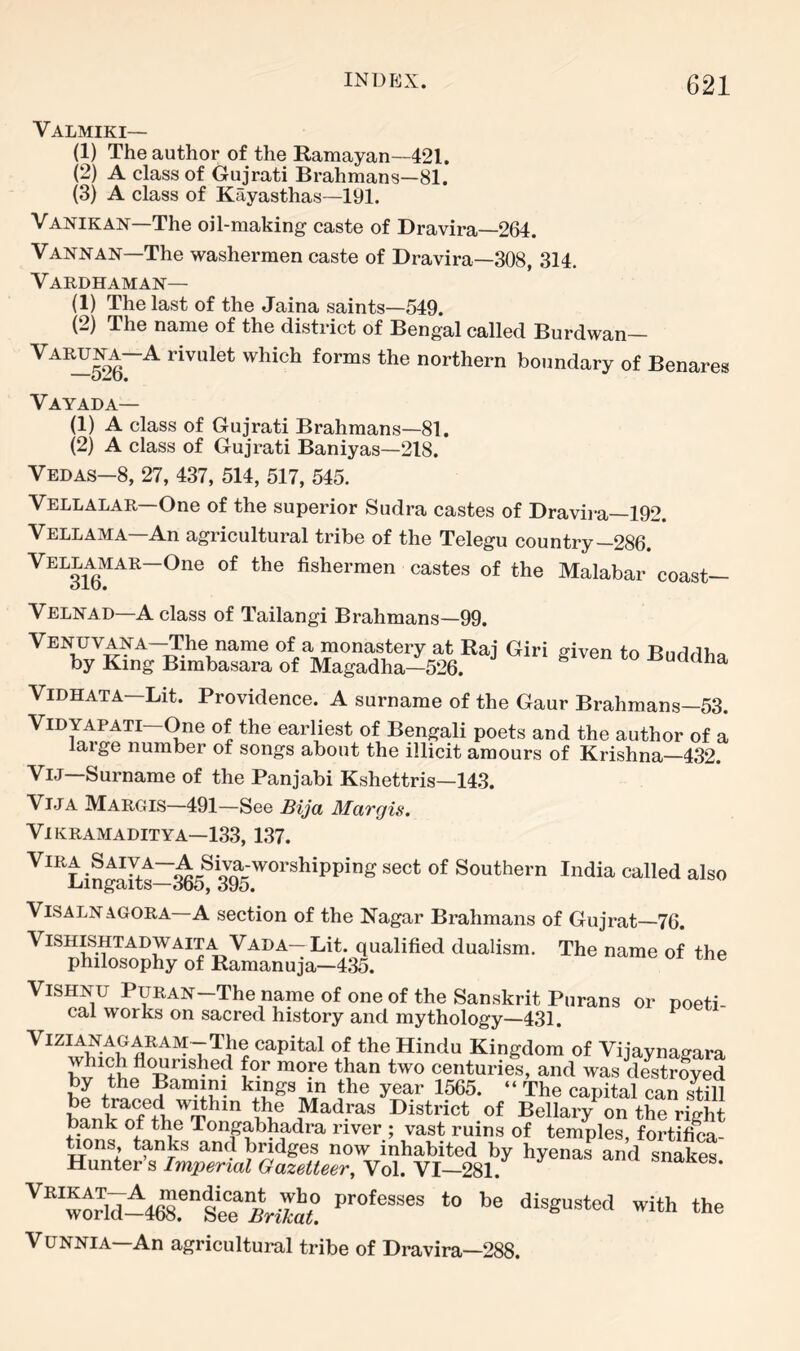 Valmiki— (1) The author of the Ramayan—421. (2) A class of Gujrati Brahmans—81. (3) A class of Kayasthas—191. Vanikan—The oil-making caste of Dravira—264. Vannan—The washermen caste of Dravira—308, 314, Vardhaman— (1) The last of the Jaina saints—549. (2) The name of the district of Bengal called Burdwan northern boundary of Benares Vayada— (1) A class of Gujrati Brahmans—81. (2) A class of Gujrati Baniyas—218. Vedas—8, 27, 437, 514, 517, 545. Vellalar—One of the superior Sudra castes of Dravira—192. Vellama—An agricultural tribe of the Telegu country-286. Vellamar—One of the fishermen castes of the Malabar coast— Velnad—A class of Tailangi Brahmans—99. VENUVANA-The name of a monastery at Raj Giri given to Buddha by King Bimbasara of Magadha—526. uaana ViDHATA—Lit. Providence. A surname of the Gaur Brahmans-53. ViDYAPATi One of the earliest of Bengali poets and the author of a large number of songs about the illicit amours of Krishna—432. ViJ—Surname of the Panjabi Kshettris—143. ViJA Margis—491—See Bija Margis. ViKRAMADITYA—133, 1,37. Southern India called also ViSALNAGORA—A section of the Nagar Brahmans of Gujrat—76. VISHLSHTADWAITA Vada—Lit. qualified dualism. The name of the philosophy of Ramanuja—435. Vishnu Puran—The name of one of the Sanskrit Purans or noeti- cal works on sacred history and mythology—431. ^ VIZIANAGARAM-The capital of the Hindu Kingdom of Vijaynaeara which flourished for more than two centuries, and was destroyed by the Baniini kings in the year 1565. “ The capital can smi be ^aced wdhin the Madras District of Bellary on the right bank of the Tongabhadra river ; vast ruins of temples, fortifica- Gons, tanks and bndges now inhabited by hyenas and snakes Hunter’s Imperial Gazetteer, Vol. VI—281. ^nanes. ‘he