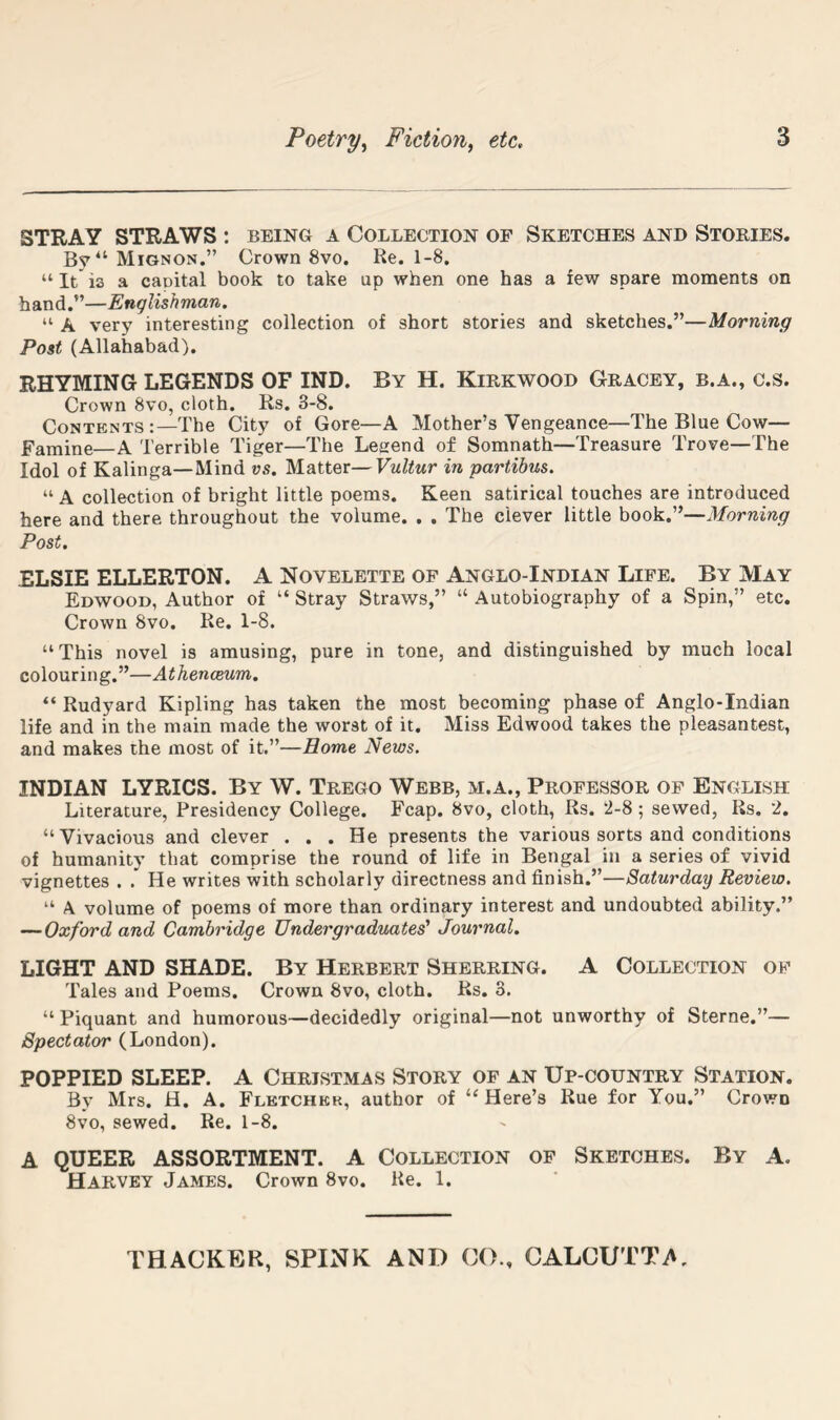 STRAY STRAWS : being a Collection of Sketches and Stories. Mignon.” Crown 8vo. Re. 1-8. “ It is a capital book to take up when one has a few spare moments on hand.”—Englishman. “ A very interesting collection of short stories and sketches.”—Morning Post (Allahabad). RHYMING LEGENDS OF IND. By H. Kirkwood Gracey, b.a., c.s. Crown 8vo, cloth. Rs. 3-8. Contents :—The City of Gore—A Mother’s Vengeance—The Blue Cow— Famine—A Terrible Tiger—The Legend of Somnath—Treasure Trove—The Idol of Kalinga—Mind vs. Matter—Vultur in partibus. “ A collection of bright little poems. Keen satirical touches are introduced here and there throughout the volume. . . The clever little book.”—Morning Post. ELSIE ELLERTON. A Novelette of Anglo-Indian Life. By May Edwood, Author of “ Stray Straws,” “ Autobiography of a Spin,” etc. Crown 8vo. Re. 1-8. “This novel is amusing, pure in tone, and distinguished by much local colouring.”—Athenceum. “ Rudyard Kipling has taken the most becoming phase of Anglo-Indian life and in the main made the worst of it. Miss Edwood takes the pleasantest, and makes the most of it.”—Home News. INDIAN LYRICS. By W. Trego Webb, m.a., Professor of English Literature, Presidency College. Fcap. 8vo, cloth, Rs. 2-8; sewed, Rs, 2. “Vivacious and clever ... He presents the various sorts and conditions of humanity that comprise the round of life in Bengal in a series of vivid vignettes . . He writes with scholarly directness and finish.”—Saturday Review. “ A volume of poems of more than ordinary interest and undoubted ability.” —Oxford and Cambridge Undergraduates' Journal. LIGHT AND SHADE. By Herbert Sherring. A Collection of Tales and Poems. Crown 8vo, cloth. Rs. 3. “ Piquant and humorous—decidedly original—not unworthy of Sterne.”— Spectator (London). POPPIED SLEEP. A Christmas Story of an Up-country Station. By Mrs. H. A. Fletchek, author of “ Here’s Rue for You.” Crown 8vo, sewed. Re. 1-8. A QUEER ASSORTMENT. A Collection of Sketches. By A. Harvey James. Crown 8vo. Re. 1.