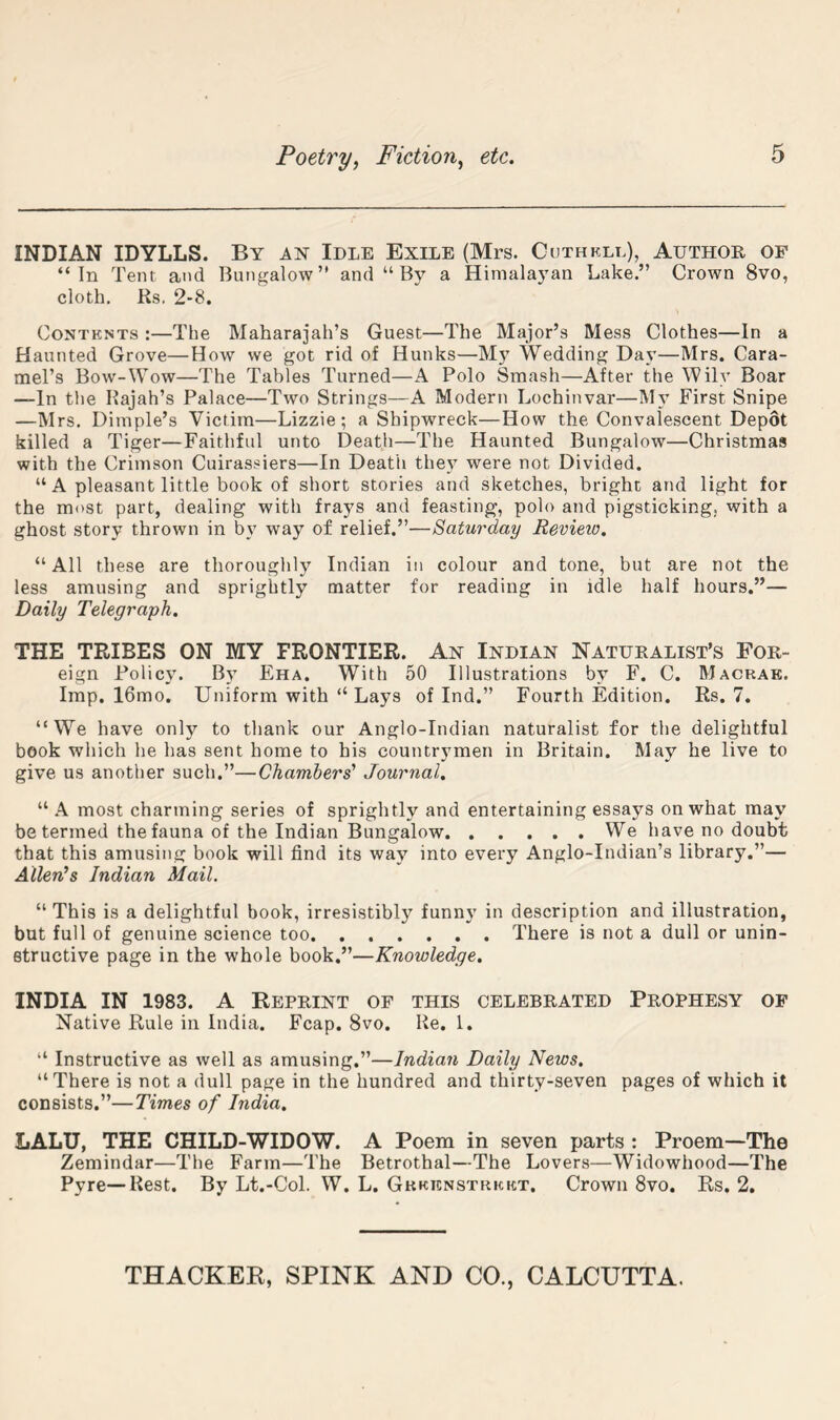 INDIAN IDYLLS. By an Idle Exile (Mrs. Cuthkll), Author of “In Tent and Bungalow” and “By a Himalayan Lake.” Crown 8vo, cloth, Rs, 2-8. Contents :—The Maharajah’s Guest—The Major’s Mess Clothes—In a Haunted Grove—How we got rid of Hunks—M}^ Wedding Day—Mrs. Cara- mel’s Bow-Wow—The Tables Turned—A Polo Smash—After the Wily Boar —In tlie Rajah’s Palace—Two Strings—A Modern Lochinvar—My First Snipe —Mrs, Dimple’s Victim—Lizzie; a Shipwreck—How the Convalescent Depot killed a Tiger—Faithful unto Death—The Haunted Bungalow—Christmas with the Crimson Cuirassiers—In Death they were not Divided. “ A pleasant little book of short stories and sketches, bright and light for the most part, dealing with frays and feasting, polo and pigsticking, with a ghost story thrown in by way of relief.”—Saturday Revieto. “ All these are thoroughly Indian in colour and tone, but are not the less amusing and sprightly matter for reading in idle half hours.”— Daily Telegraph. THE TRIBES ON MY FRONTIER. An Indian Naturalist’s For- eign Policy. By Eha. With 50 Illustrations by F. C. Macrae. Imp. 16mo. Uniform with “ Lays of Ind.” Fourth Edition. Rs. 7. “We have only to thank our Anglo-Indian naturalist for the delightful book which he has sent home to his countrymen in Britain. May he live to give us another such.”—Chambers' Journal. “A most charming series of sprightly and entertaining essays on what may be termed the fauna of the Indian Bungalow We have no doubt that this amusing book will find its way into every Anglo-Indian’s library.”— Allen's Indian Mail. “ This is a delightful book, irresistibly funn}' in description and illustration, but full of genuine science too There is not a dull or unin- etructive page in the whole book.”—Knowledge. INDIA IN 1983. A REPRINT OF THIS CELEBRATED PROPHESY OP Native Rule in India. Fcap. 8vo. Re. 1. “ Instructive as well as amusing.”—Indian Daily News. “There is not a dull page in the hundred and thirty-seven pages of which it consists.”—Times of India. LALU, THE CHILD-WIDOW. A Poem in seven parts : Proem—The Zemindar—The Farm—The Betrothal—The Lovers—Widowhood—The Pyre—Rest. By Lt.-Col. W. L. Gkkenstrkkt. Crown 8vo. Rs. 2,