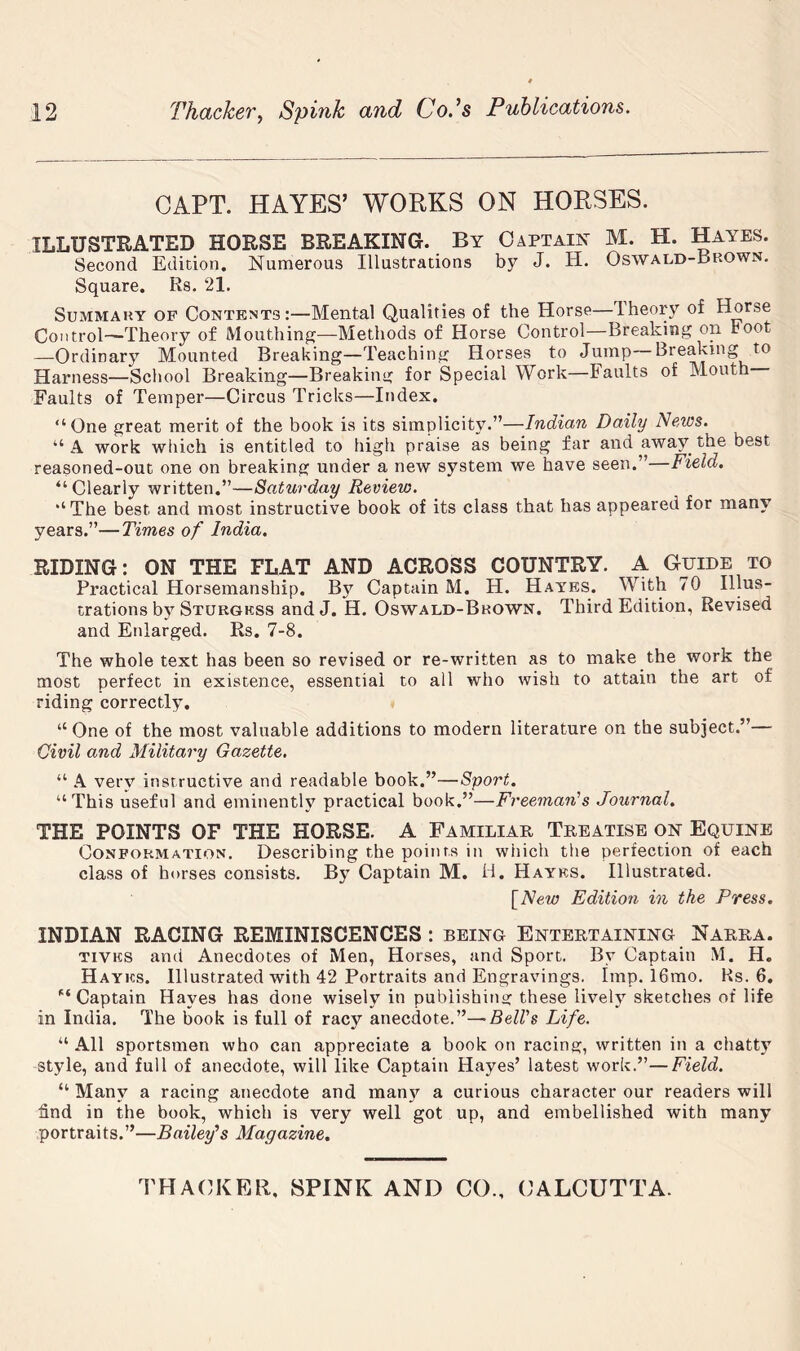 CAPT. HAYES’ WORKS ON HORSES. ILLUSTRATED HORSE BREAKING. By Oapta^ M. H. Hayes. Second Edition. Numerous Illustrations by J. H. Oswald-Bkown. Square. Rs. 21. Summary of Contents:—Mental Qualities of the Horse—Iheory of Horse Control—Theory of Mouthing^—Methods of Horse Control—Breaking on toot —Ordinary Mounted Breaking—Teaching Horses to Jump Breaking to Harness—School Breaking—Breaking for Special Work—Faults of Mouth Faults of Temper—Circus Tricks—Index. “One great merit of the book is its simplicity.”—Indian Daily Neios. “A work which is entitled to high praise as being far and away the best reasoned-out one on breaking under a new system we have seen.” Field. “Clearly written.”—Saturday Review. “The best and most instructive book of its class that has appeared for many years.”—Times of India. RIDING: ON THE FLAT AND ACROSS COUNTRY. A Guide to Practical Horsemanship. By Captain M. H. Hayes. With 70 Illus- trations by Sturgkss andJ. H. Oswald-Brown. Third Edition, Revised and Enlarged. Rs. 7-8. The whole text has been so revised or re-written as to make the work the most perfect in existence, essential to all who wish to attain the art of riding correctly. “One of the most valuable additions to modern literature on the subject.”— Civil and Military Gazette. “ A very instructive and readable book.”—Sport. “This useful and eminenth^ practical book.”—Freeman's Journal. THE POINTS OF THE HORSE. A Familiar Treatise on Equine Conformation, Describing the points in which the perfection of each class of horses consists. By Captain M. H. Hayes. Illustrated. [New Edition in the Press. INDIAN RACING REMINISCENCES: being Entertaining Narra. TiVKS and Anecdotes of Men, Horses, and Sport. By Captain M. H. Hayes. Illustrated with 42 Portraits and Engravings. Imp. 16mo, Ks. 6, ^‘Captain Hayes has done wisely in pubiishina: these lively sketches of life in India. The book is full of racy anecdote.”—Bell's Life. “ All sportsmen who can appreciate a book on racing, written in a chatty style, and full of anecdote, will like Captain Hayes’ latest work.”—Field. “ Many a racing anecdote and raant'^ a curious character our readers will find in the book, which is very well got up, and embellished with many portraits.”—Bailey's Magazine,