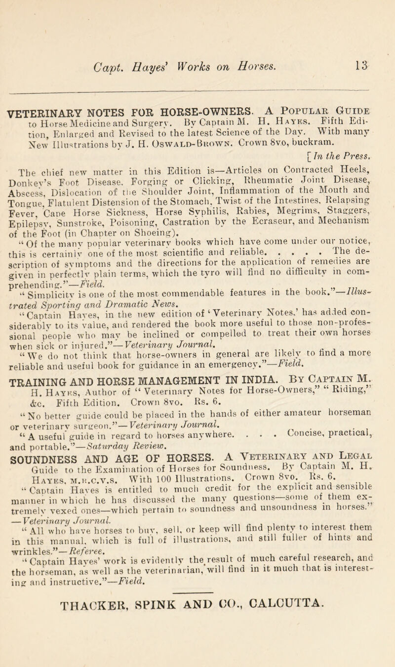 Capt. Hayes^ Works on Horses. VETERINARY NOTES FOR HORSE-OWNERS. A Popular Guide to Horse Medicine and Surgery. By Captain M. H. Hayks. Fifth Edi- tion, Enlarged and Revised to the latest Science of the Da\’. With many New Illustrations by J. H. Oswald-BnowN. Crown 8v.o, buckram. [ In the Press, The chief new matter in this Edition is—Articles on Contracted Heels, Donkev’s Foot Disease. Forging or Clicking, Rheumatic Joint Disease, Abscess, Dislocation of tiie Shoulder Joint, Inflammation of the Mouth and Tongue Flatulent Distension of the Stomach. Twist of the Intestines. Relapsing Fever Cane Horse Sickness, Horse Syphilis, Rabies, Megrims, Stattgers, Epilepsy, Sunstroke, Poisoning, Castration by the Ecraseur, and Mechanism of the Foot (in Chapter on Shoeing). “Of the manv popular veterinary books which have come under our notice, this is certainiv one of the most scientific and reliable, .... de- scription of symptoms and the directions for the application^ of remedies are given in perfectlv plain terms, which the tyro will find no difficulty in com- prehending.” Field. . , 1 1 777 “ Simplicity is one of the most commendable features in the book. —Illus- trated Sporting and Dramatic News. “Captain Hayes, in the new edition of ‘ Veterinary Notes, has ad.ied con- siderably to its value, and rendered the book more useful to those non-profes- sional people who may be inclined or compelled to treat their own horses when sick or injured.”—Veterinary Journal. “We do not think that horse-owners in general are likely to find a more reliable and useful book for guidance in an emergency.”—Field. TRAINING AND HORSE MANAGEMENT IN INDIA. By Captain M. H. Hayks, Author of “Veterinary Notes for Horse-Owners, Riding, A’C. Fifth Edition. Crown 8vo. Rs. 6. “No better guide could be placed in the hands of either amateur horseman or veterinarv surireon.”—Veterinary Journal. ^ _ “A useful guide in recrard to horses anywhere. . . . Concise, practical, and portable.”—Saturday Review. SOUNDNESS AND AGE OF HORSES. A Veterinary and Legal Guide to the Examination of Horses for Soundness. By Captain M, H. Hayks, m.h.c.v.s. With 100 Illustrations. Crown 8vo,^ Rs. 6, “ Captain Haves is entitled to much credit for the explicit and sensible manner in which he has discussed the many questions some of^ them ex- tremely vexed ones—which pertain to soundness and unsoundness in horses. — Veterinary Journal. . ^ , • .. “ All who have horses to buy, sell, or keep will find plenty to interest them in this manual, wliich is full of illustrations, and still fuller of hints and w^ririklcs “Captain Hayes’ work is evidently the result of much careful research, and the horseman, as well as the veterinarian, will find in it much that is interest- ingr and instructive.”—Field.