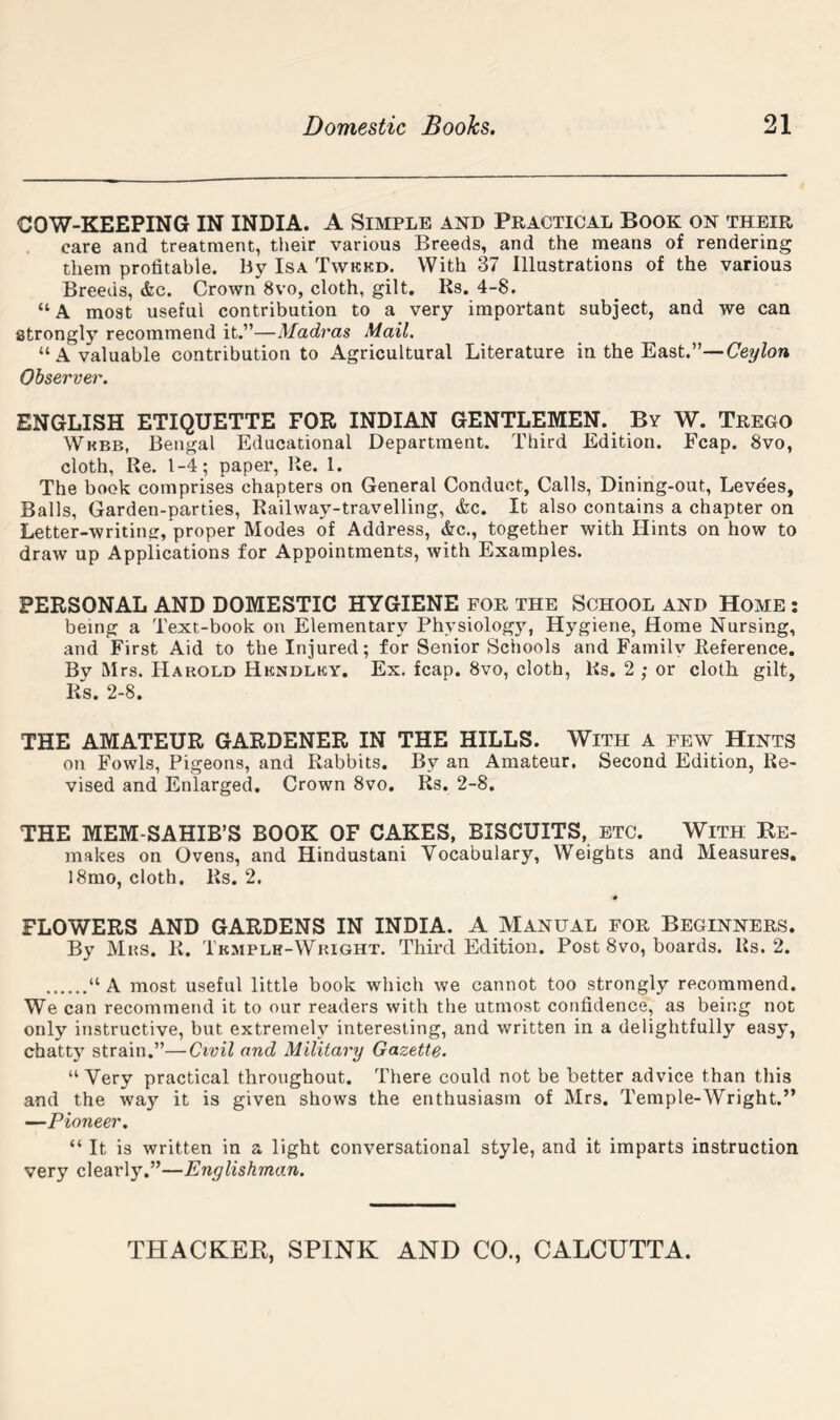 COW-KEEPING IN INDIA. A Simple and Practical Book on their care and treatment, their various Breeds, and the means of rendering them profitable. By Isa Twkkd. With 37 Illustrations of the various Breeds, &c. Crown 8vo, cloth, gilt, Rs. 4-8. “A most useful contribution to a very important subject, and we can strongly recommend it.”—Madras Mail. “A valuable contribution to Agricultural Literature in the East.”—Ceylon Observer. ENGLISH ETIQUETTE FOR INDIAN GENTLEMEN. By W. Trego Wkbb, Bengal Educational Department. Third Edition. Fcap. 8vo, cloth. Re. 1-4; paper, Re. 1. The book comprises chapters on General Conduct, Calls, Dining-out, Levees, Balls, Garden-parties, Railway-travelling, &c. It also contains a chapter on Letter-writing, proper Modes of Address, &c., together with Hints on how to draw up Applications for Appointments, with Examples. PERSONAL AND DOMESTIC HYGIENE for the School and Home : being a Text-book on Elementary Physiology, Hygiene, Home Nursing, and First Aid to the Injured; for Senior Sciiools and Family Reference. By Mrs. Harold Hkndlky. Ex. fcap. 8vo, cloth, Rs. 2 ; or cloth gilt, Rs. 2-8. THE AMATEUR GARDENER IN THE HILLS. With a few Hints on Fowls, Pigeons, and Rabbits. By an Amateur. Second Edition, Re- vised and Enlarged, Crown 8vo. Rs. 2-8. THE MEM-SAHIB’S BOOK OF CAKES, BISCUITS, etc. With Be- makes on Ovens, and Hindustani Vocabulary, Weights and Measures, l8mo, cloth. Rs. 2. # FLOWERS AND GARDENS IN INDIA. A Manual for Beginners. By Mrs. R. Tkmplh-Wright. Third Edition. Post 8vo, boards. Rs. 2. “ A most useful little book which we cannot too strongly recommend. We can recommend it to our readers with the utmost confidence, as being not only instructive, but extremely interesting, and written in a delightfully easy, cbatt)' strain.”—Civil and Military Gazette. “Very practical throughout. There could not be better advice than this and the way it is given shows the enthusiasm of Mrs. Temple-Wright.” —Pioneer. “ It is written in a light conversational style, and it imparts instruction very clearly.”—Englishman.