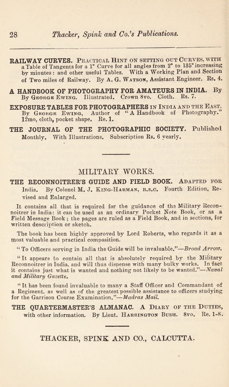 RAILWAY CURVES. Practical Hint on setting out Curves, with a Table of Tangents for a 1° Curve for all angles from 2° to 135° increasing by minutes : and other useful Tables. With a Working Plan and Section of Two miles of Railway. By A. G. Watson, Assistant Engineer. Rs. 4. A HANDBOOK OF PHOTOGRAPHY FOR AMATEURS IN INDIA. By By Georgb Ewing. Illustrated. Crown 8vo. Cloth. Ks. 7. EXPOSURE TABLES FOR PHOTOGRAPHERS in India and the East. By George Ewing, Author of “ A Handbook of Photography.” 12mo, cloth, pocket shape. Re. 1. THE JOURNAL OF THE PHOTOGRAPHIC SOCIETY. Published Monthly. With Illustrations. Subscription Rs. 6 yearly. MILITARY WORKS. THE RECONNOITRER’S GUIDE AND FIELD BOOK. Adapted for India. By Colonel M. J. King-Harman, b.s.c. Fourth Edition, Re- vised and Enlarged. It contains all that is required for the guidance of the Military Recon- noitrer in India: it can be used as an ordinary Pocket Note Book, or as a Field Message Book ; the pages are ruled as a Field Book, and in sections, for written description or sketch. The book has been highly approved by Lord Roberts, who regards it as a most valuable and practical comnosition. “ To Officers serving in India the Guide will be invaluable.”—Broad Arrow. “It appears to contain all that is absolutely required by the Military Reconnoitrer in India, and will thus dispense with many bulky works. In fact it contains just what is wanted and nothing not likely to be wanted.”—Naval and Military Gazette. “ It has been found invaluable to many a Staff Officer and Commandant of a Regiment, as well as of the greatest possible assistance to officers studying for the Garrison Course Examination.”—Madras Mail. THE QUARTERMASTER’S ALMANAC. A Diary of the Duties, with other information. By Lieut. Harrington Bush. 8vo. Re. 1-8.