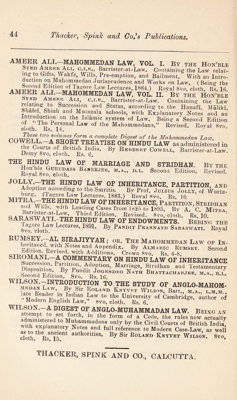 ameer ALI.-MAHOMMEDAN law, VOL. I. By the Hon’ble Syed Amekr Alt, c.i.k., Barrister-at-Law. Coiifaining the Law relat- ing to Gifts, Wakfs, Wills, Pre-emption, and Bailment. With an Intro- duction on Mahommedan Jurisprudence and Works on Law. (Being the Lectures, 1884.) Royal 8vo, cloth, lis. 16. AMEER ALI. mahommedan LAW, VOL. II. By the Hon’ble 8ykd Amkkh Ali, c.i.k., Barrister-at-Law. Containing tlie Law Succession and Status, according to the Hanafi, .Haliki, ^ afei, Shiah and Mutazala schools, with Explanatory Notes and an system of Law. Being a“ Second Edition 1 o Law of the Mahommedans.” Revised. Roval 8vo Cioth. Rs. 14. Digest of the Mahommedan Law. COWELL.-A SHORT TREATISE ON HINDU LAW as administered in DemyX?, ctott?^'Rs 6 '* Cowell, Barrister-at-Law. ^^^Ho^’h]?r,Tm^^ marriage and STRIDHAN. By the Hindu law of inheritance, partition, and Adoption according to the Smritis. Bv Prof. Julius Jolly, of Wurtz- Lectures, 1883.) Hoval 8vo. Rs. 10. amf^ WiTl?^ HINDU LAW OF INHERITANCE, Pabtitioh, Stridhan and Wills, with Leading Cases from 1«25 to 1895. By A. C. Mitka ciAT> 'i’hird Edition. Revised. 8vo, clotV RslO SARASWATI.-THEHIN^DU LAW OF ENDOWMENTS. Bebing the 8vo^dotl?''' Lectures, 1891. By Pandit Pkannath Saraswati. Royal RUMSEY.—AL SIRAJIYYAH; or, The Mahommedan Law of In- Appendix. By Almaric Rumsey. Second QTT>rovr^A Additions. Crown 8vo. Rs. 4-8. SIROMANI.—A COMMENTARY ON HINDU LAW OF INHERITANCE DisnodtTon’ A^ioptJon, Marriage, Stridhan and Testamentary Second Edition ^ 8vo lisTe!”® ■=-l- ™ STUDY OF ANGLO-MAHOM- MKDAN Law. By Sir Roland Knyvkt Wilson, Bart, m a l m m “^ModeTn^F University of Cambridge’ 'author*'o*f Modern English Law.” «vo, cloth. Rs. 6. WILSON.—A DIGEST OF ANGLO-MUHAMMADAN LAW. Being 4n attempt to set forth, in the form of a Code, the rules now actually dininistered to Muhammadans only by the Civil Courts of British India^ as to jf P full reference to Modern Case-Law, as well doth. Rs iT” Roland Knyvet Wilson. 8vo.