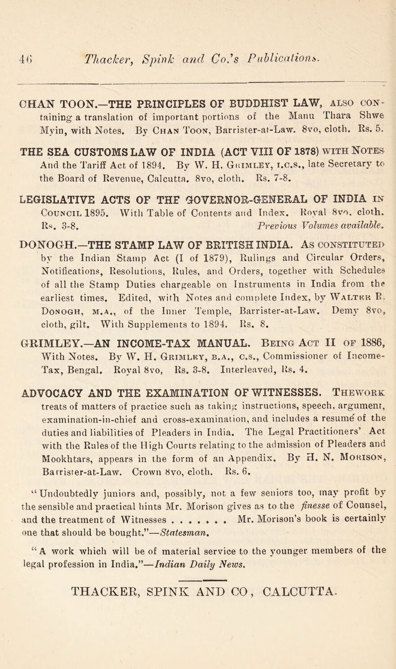 CHAN TOON.—THE PRINCIPLES OF BUDDHIST LAW, ALSO CON- taining a translation of important portions of the Manu Thara Shwe Myin, with Notes. By Chan Toon, Barrister-at-Law. 8vo, cloth. Rs. 5. THE SEA CUSTOMS LAW OF INDIA (ACT VIII OF 1878) with Notes And the Tariff Act of 1894. By W. H. Gkimley, i.o.s., late Secretary to the Board of Revenue, Calcutta. 8vo, cloth. Rs. 7-8. LEGISLATIVE ACTS OF THE GOVERNOR-GENERAL OF INDIA in Council 1895. With Table of Contents and Index. Royal 8vo, cloth. Rs. 3-8. Previous Volumes available. DONOGH.—THE STAMP LAW OF BRITISH INDIA. As constituted by the Indian Stamp Act (I of 1879), Rulings and Circular Orders, Notifications, Resolutions, Rules, and Orders, together with Schedules of all the Stamp Duties chargeable on Instruments in India from the earliest times. Edited, with Notes and complete Index, by Waltkk R. Donogh, M.A., of the Inner Temple, Barrister-at-Law. Demj* 8vo, cloth, gilt. With Supplements to 1894. Rs. 8. GRIMLEY.—AN INCOME-TAX MANUAL. Being Act II of 1886, With Notes. By W. H. Grimlky, b.a., c.s.. Commissioner of Income- Tax, Bengal. Royal 8vo, Rs. 3-8. Interleaved, Rs. 4. ADVOCACY AND THE EXAMINATION OF WITNESSES. Thework treats of matters of practice such as taking instructions, speech, argument, examination-in-chief and cross-examination, and includes a resume of the duties and liabilities of Pleaders in India. The Legal Practitioners’ Act with the Rules of the High Courts relating to the admission of Pleaders and Mookhtars, appears in the form of an Appendix. By H. N. Mohison, Barrister-at-Law. Crown 8vo, cloth. Rs. 6. “Undoubtedly juniors and, possibly, not a few seniors too, may profit by the sensible and practical hints Mr. Morison gives as to the finesse of Counsel, and the treatment of Witnesses Mr. Morison’s book is certainly one that should be bought.”—Statesman. “A work which will be of material service to the younger members of the legal profession in India.”—Indian Daily News.