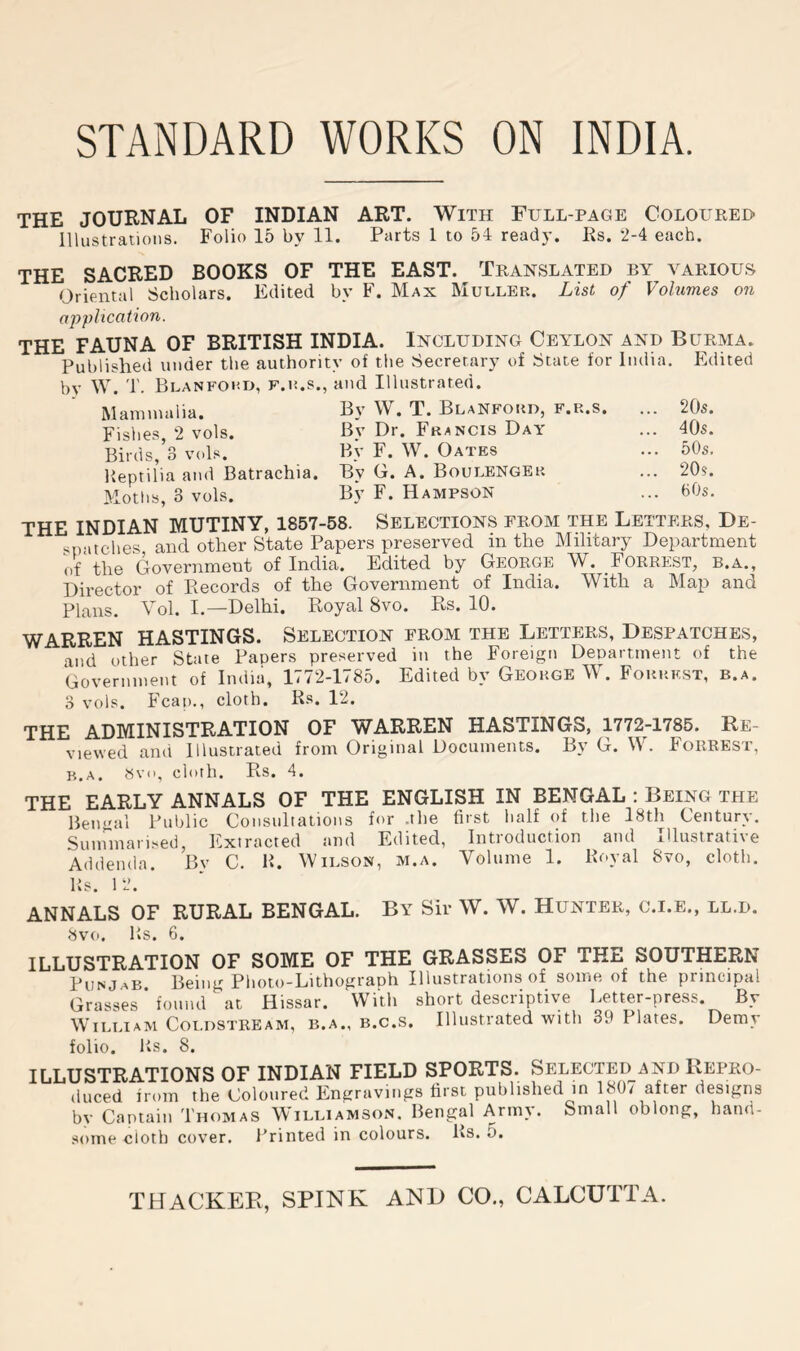 STANDARD WORKS ON INDIA. THE JOURNAL OF INDIAN ART. With Full-page Colouree- lllustratioiis. Folio 15 b}' 11. Parts 1 to 54 ready. Rs. 2-4 each. THE SACRED BOOKS OF THE EAST. Translated by various Oriental Scholars. Edited by F. Max Muller. List of Volumes on application. THE FAUNA OF BRITISH INDIA. Including Ceylon and Burma. Published under the authority of the Secretary of State for India. Edited by W. T. Blanfoud, f.r.s., and Illustrated. Mammalia. By W. T. BlaNford, f.r.s. ... 205. Fishes, 2 vols. By Dr. Francis Day ... 40s. Birds,’o vols. By F. W. Oates ... 50s. Ueptilia and Batrachia. By G. A. Boulenger ... 20s. Moths, 3 vols. By F. Hampson ... 60s. THE INDIAN MUTINY, 1857-58. SELECTIONS FROM THE Letters, De- '^natches and other State Papers preserved in the Military Department of the Government of India. Edited by George W. Forrest, b.a., Director of Records of the Government of India. With a Map and Plans. A ol. I.—Delhi, Royal 8vo, Rs, 10. WARREN HASTINGS. Selection from the Letters, Despatches, and other State Papers preserved in the Foreign Department of the Government of India, 1772-1785. Edited by George W. Forrest, b.a. 3 vols. Fcap., cloth. Rs. 12. THE ADMINISTRATION OF WARREN HASTINGS, 1772-1785. Re- viewed and Illustrated from Original Documents. By G. W. Forrest, B.A. Svii, cloth. Rs. 4. THE EARLY ANNALS OF THE ENGLISH IN BENGAL : Being the Bengal Public Consultations for .the first half of the 18th Century. Sunnnari.sed, Extracted and Edited, Introduction and Illustrative Addenda. Bv C. B. Wilson, m.a. Volume 1. Royal 8vo, cloth. Rs. 1 2. ANNALS OF RURAL BENGAL. By Sir W. W. Hunter, c.i.e., ll.d. 8vo. Rs. 6. ILLUSTRATION OF SOME OF THE GRASSES OF THE SOUTHERN Punjab Being Photo-Lithograph Illustrations of some of the principal Grasses* found at Hissar. With short descriptive Letter-press. By William Coldstream, b.a., b.c.s. Illustrated with 39 Plates. Demy folio. Rs. 8. ILLUSTRATIONS OF INDIAN FIELD SPORTS. Selected and Kepro- (iuced from the Coloured Engravings first published in 180/ after designs by Captain Thomas Williamson. Bengal Army. Small oblong, hand- some cloth cover. Printed in colours. Rs. 5.