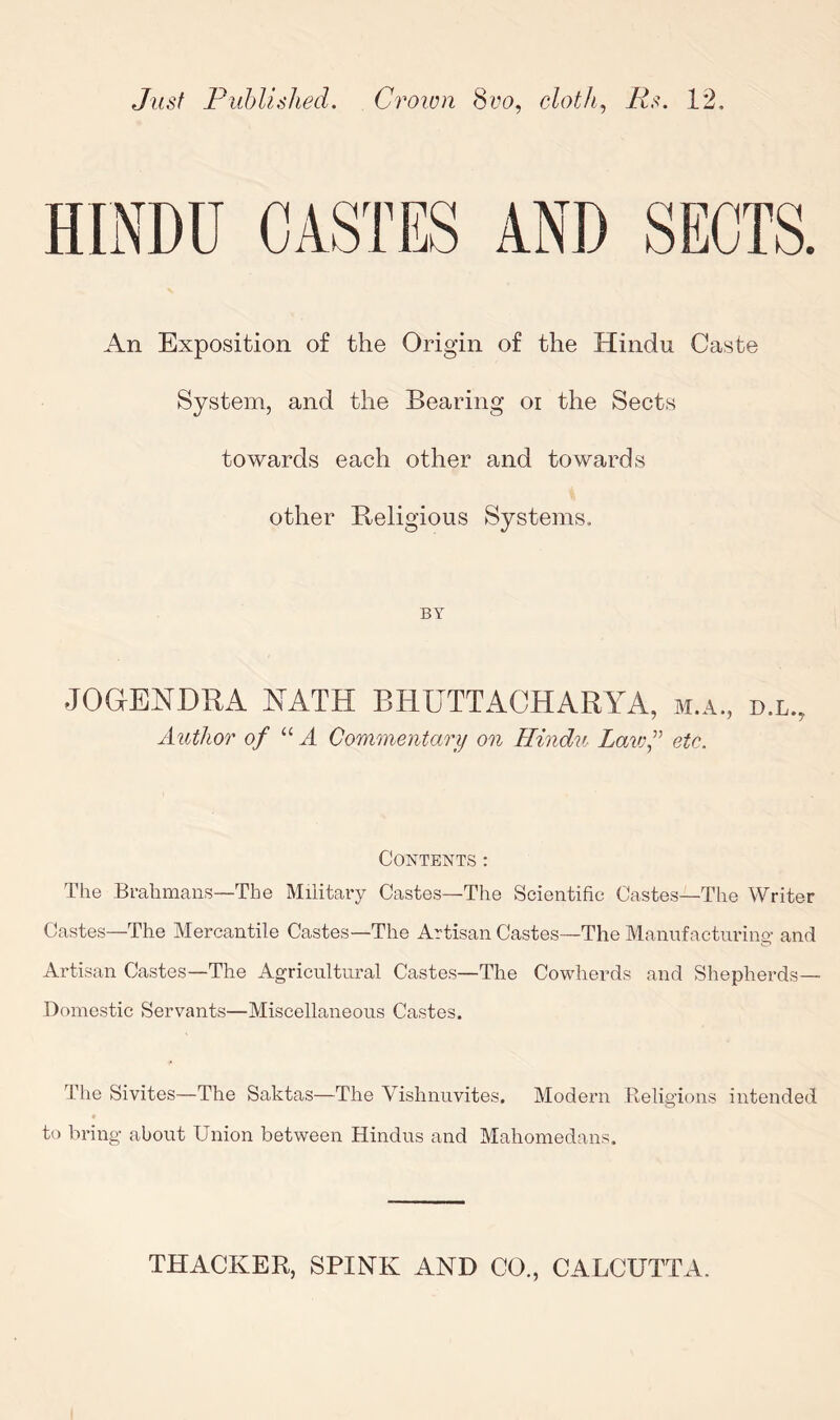 Just Puhlislied. Croiun cloth, 12, An Exposition of the Origin of the Hindu Caste System, and the Bearing oi the Sects towards each other and towards other Religious Systems. BY JOGENDRA HATH BHUTTACHARYA, m.a., d.l., Author of “ A Go'nimentary on Hindu Lawf etc. Contents: The Brahmans—The Miiitary Castes—The Scientific Castes—The Writer Castes—The Mercantile Castes—The Artisan Castes—The Manufacturing- and Artisan Castes—The Agricultural Castes—The Cowherds and Shepherds— Domestic Servants—Miscellaneous Castes. The Sivites—The Saktas—The Vishnuvites. Modern Religions intended to bring about Union between Hindus and Maliomedans.