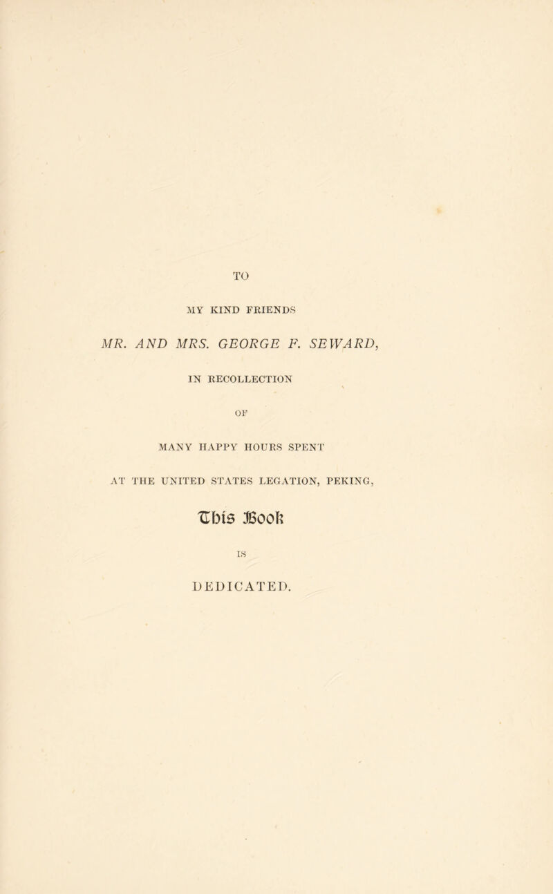 MY KIND FRIENDS MR. AND MRS. GEORGE F. SEWARD, IN RECOLLECTION \ OF MANY HAPPY HOURS SPENT AT THE UNITED STATES LEGATION, PEKING, um Book IS DEDICATED.