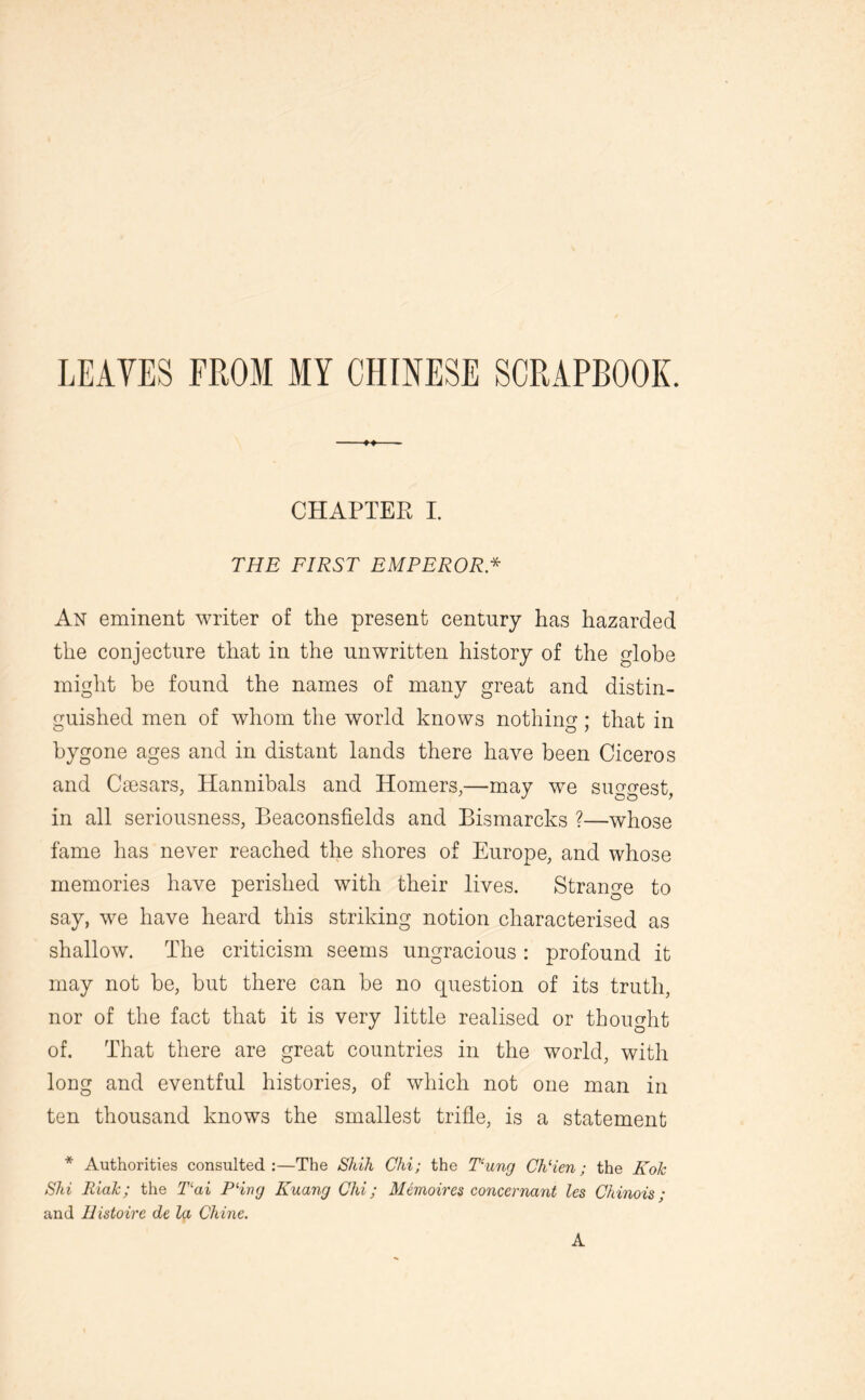 LEAVES FROM MY CHINESE SCRAPBOOK. CHAPTER I. THE FIRST EMPEROR .* An eminent writer of the present century has hazarded the conjecture that in the unwritten history of the globe might be found the names of many great and distin- guished men of whom the world knows nothing; that in bygone ages and in distant lands there have been Ciceros and Caesars, Hannibals and Homers,—may we suggest, in all seriousness, Beaconsfields and Bismarcks ?—whose fame has never reached the shores of Europe, and whose memories have perished with their lives. Strange to say, we have heard this striking notion characterised as shallow. The criticism seems ungracious: profound it may not be, but there can be no question of its truth, nor of the fact that it is very little realised or thought of. That there are great countries in the world, with long and eventful histories, of which not one man in ten thousand knows the smallest trifle, is a statement * Authorities consulted:—The Shih Chi; the Tung Ch‘ien; the Kok Shi RiaJc; the Tai Pling Kuang Chi; Memoires concernant les Chinois; and Histoire de la Chine. A