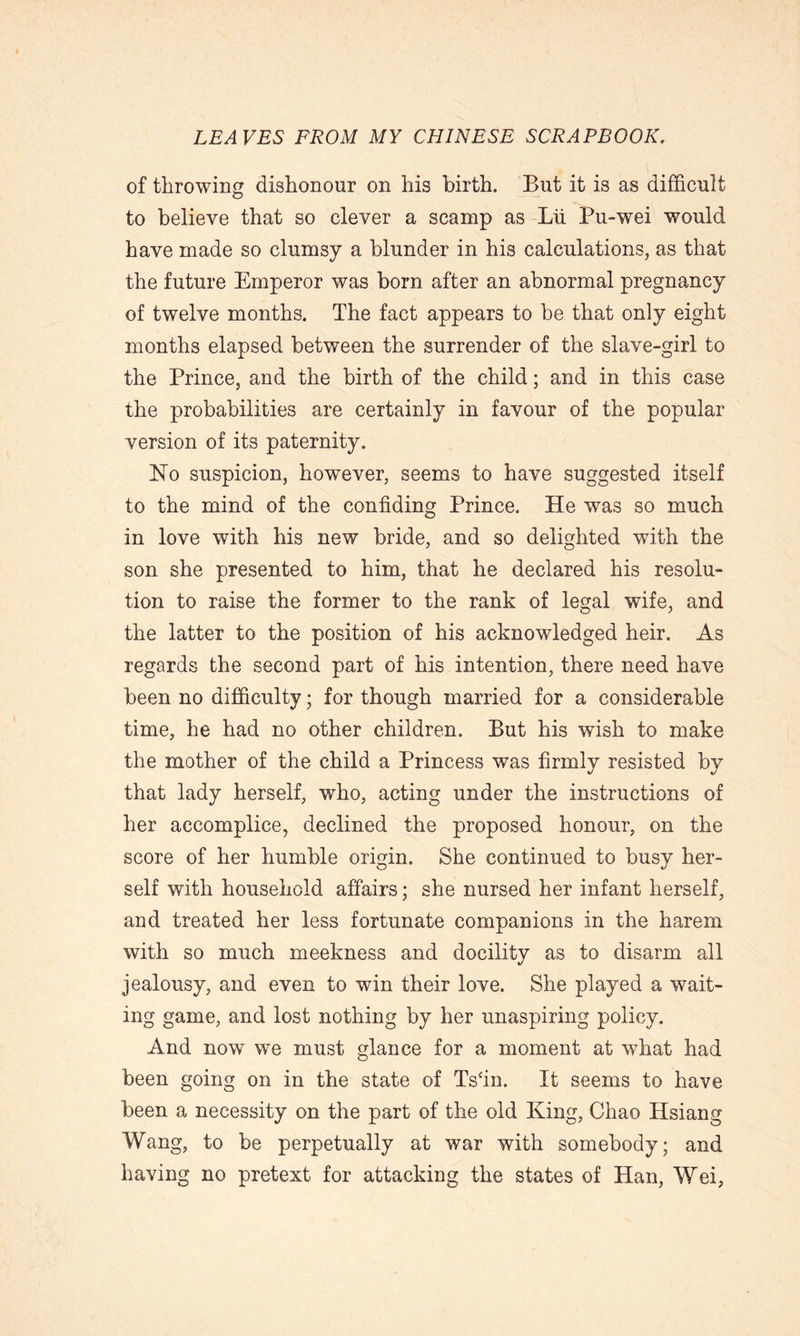 of throwing dishonour on his birth. But it is as difficult to believe that so clever a scamp as Lii Pu-wei would have made so clumsy a blunder in his calculations, as that the future Emperor was born after an abnormal pregnancy of twelve months. The fact appears to be that only eight months elapsed between the surrender of the slave-girl to the Prince, and the birth of the child; and in this case the probabilities are certainly in favour of the popular version of its paternity. ISTo suspicion, however, seems to have suggested itself to the mind of the confiding Prince. He was so much in love with his new bride, and so delighted with the son she presented to him, that he declared his resolu- tion to raise the former to the rank of legal wife, and the latter to the position of his acknowledged heir. As regards the second part of his intention, there need have been no difficulty; for though married for a considerable time, he had no other children. But his wish to make the mother of the child a Princess was firmly resisted by that lady herself, who, acting under the instructions of her accomplice, declined the proposed honour, on the score of her humble origin. She continued to busy her- self with household affairs; she nursed her infant herself, and treated her less fortunate companions in the harem with so much meekness and docility as to disarm all jealousy, and even to win their love. She played a wait- ing game, and lost nothing by her unaspiring policy. And now we must glance for a moment at what had been going on in the state of Ts4in. It seems to have been a necessity on the part of the old King, Chao Hsiang Wang, to be perpetually at war with somebody; and having no pretext for attacking the states of Han, Wei,