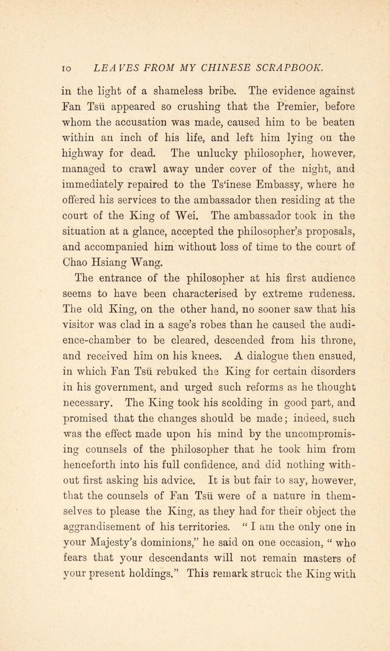 in the light of a shameless bribe. The evidence against Fan Tsii appeared so crushing that the Premier, before whom the accusation was made, caused him to be beaten within an inch of his life, and left him lying on the highway for dead. The unlucky philosopher, however, managed to crawl away under cover of the night, and immediately repaired to the Tsfinese Embassy, where he offered his services to the ambassador then residing at the court of the King of Wei. The ambassador took in the situation at a glance, accepted the philosopher’s proposals, and accompanied him without loss of time to the court of Chao Hsiang Wang. The entrance of the philosopher at his first audience seems to have been characterised by extreme rudeness. The old King, on the other hand, no sooner saw that his visitor was clad in a sage’s robes than he caused the audi- ence-chamber to be cleared, descended from his throne, and received him on his knees. A dialogue then ensued, in which Fan Tsii rebuked the King for certain disorders in his government, and urged such reforms as he thought necessary. The King took his scolding in good part, and promised that the changes should be made; indeed, such was the effect made upon his mind by the uncompromis- ing counsels of the philosopher that he took him from henceforth into his full confidence, and did nothing with- out first asking his advice. It is but fair to say, however, that the counsels of Fan Tsii were of a nature in them- selves to please the King, as they had for their object the aggrandisement of his territories. “ I am the only one in your Majesty’s dominions,” he said on one occasion, “ who fears that your descendants will not remain masters of your present holdings.” This remark struck the King with