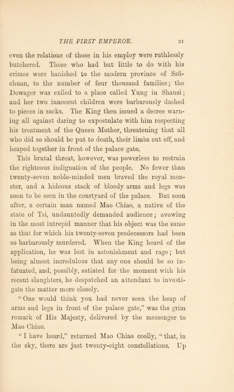 even the relations of those in his employ were ruthlessly butchered. Those who had but little to do with his crimes were banished to the modem province of Ssu- chuan, to the number of four thousand families; the Dowager was exiled to a place called Yung in Shansi; and her two innocent children were barbarously dashed to pieces in sacks. The King then issued a decree warn- ing all against daring to expostulate with him respecting his treatment of the Queen Mother, threatening that all who did so should be put to death, their limbs cut off, and heaped together in front of the palace gate. This brutal threat, however, was powerless to restrain the righteous indignation of the people. No fewer than twenty-seven noble-minded men braved the royal mon- ster, and a hideous stack of bloody arms and legs was soon to be seen in the courtyard of the palace. But soon after, a certain man named Mao Chiao, a native of the state of Tsi, undauntedly demanded audience; avowing in the most intrepid manner that his object was the same as that for which his twenty-seven predecessors had been so barbarously murdered. When the King heard of the application, he was lost in astonishment and rage; but being almost incredulous that any one should be so in- fatuated, and, possibly, satiated for the moment with his recent slaughters, he despatched an attendant to investi- gate the matter more closely. “ One would think you had never seen the heap of arms and legs in front of the palace gate,” was the grim remark of His Majesty, delivered by the messenger to Mao Chiao. “ I have heard,” returned Mao Chiao coolly, “ that, in the sky, there are just twenty-eight constellations. Up