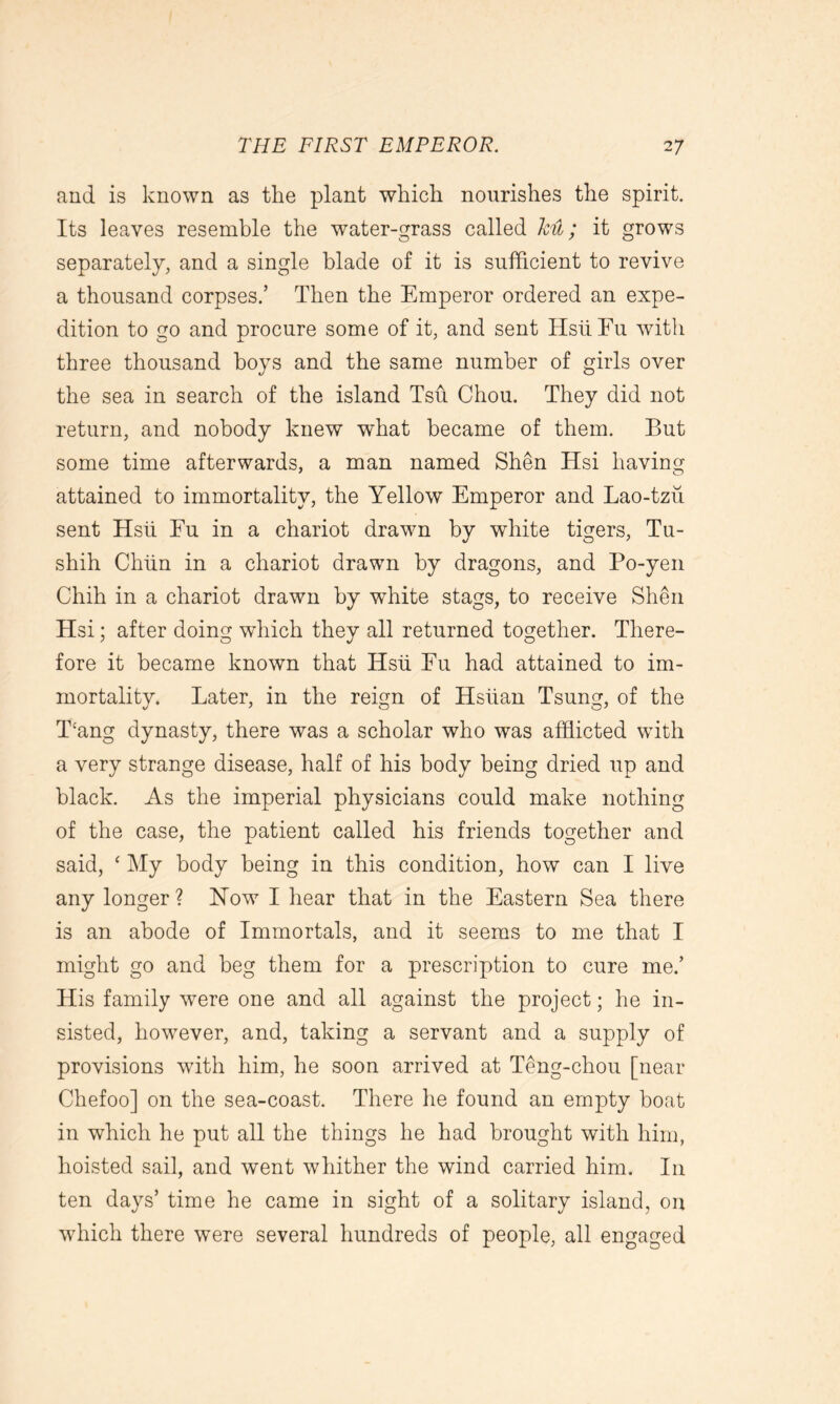 and is known as the plant which nourishes the spirit. Its leaves resemble the water-grass called ku; it grows separately, and a single blade of it is sufficient to revive a thousand corpses.’ Then the Emperor ordered an expe- dition to go and procure some of it, and sent HsiiFu with three thousand boys and the same number of girls over the sea in search of the island Tsu Chou. They did not return, and nobody knew what became of them. But some time afterwards, a man named Shen Hsi having attained to immortality, the Yellow Emperor and Lao-tzu sent Hsu Fu in a chariot drawn by white tigers, Tu- shih Chun in a chariot drawn by dragons, and Po-yen Chih in a chariot drawn by white stags, to receive Shen Hsi; after doing which they all returned together. There- fore it became known that Hsu Fu had attained to im- mortality. Later, in the reign of Hsiian Tsung, of the Hang dynasty, there was a scholar who was afflicted with a very strange disease, half of his body being dried up and black. As the imperial physicians could make nothing of the case, the patient called his friends together and said, ‘ My body being in this condition, how can I live any longer ? How I hear that in the Eastern Sea there is an abode of Immortals, and it seems to me that I might go and beg them for a prescription to cure me.’ His family were one and all against the project; he in- sisted, however, and, taking a servant and a supply of provisions with him, he soon arrived at Teng-chou [near Chefoo] on the sea-coast. There he found an empty boat in which he put all the things he had brought with him, hoisted sail, and went whither the wind carried him. In ten days’ time he came in sight of a solitary island, on which there were several hundreds of people, all engaged