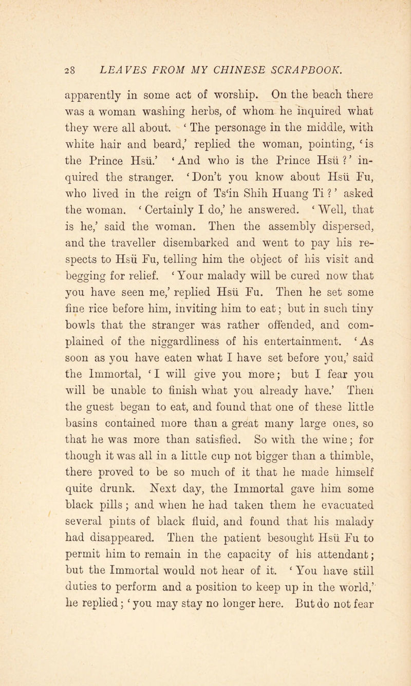 apparently in some act of worship. On the beach there was a woman washing herbs, of whom he inquired what they were all about. ‘ The personage in the middle, with white hair and beard,’ replied the woman, pointing, ‘is the Prince Hsii.’ ‘ And who is the Prince Hsii ? ’ in- quired the stranger. ‘Don’t you know about Hsii Fu, who lived in the reign of Ts‘in Shik Huang Ti ? ’ asked the woman. ‘ Certainly I do,’ he answered. ‘ Well, that is he,’ said the woman. Then the assembly dispersed, and the traveller disembarked and went to pay his re- spects to Hsii Fu, telling him the object of his visit and begging for relief. ‘Your malady will be cured now that you have seen me,’ replied Hsii Fu. Then he set some fine rice before him, inviting him to eat; but in such tiny bowls that the stranger was rather offended, and com- plained of the niggardliness of his entertainment. ‘As soon as you have eaten what I have set before you,’ said the Immortal, ‘ I will give you more; but I fear you will be unable to finish what you already have.’ Then the guest began to eat, and found that one of these little basins contained more than a great many large ones, so that he was more than satisfied. So with the wine; for though it was all in a little cup not bigger than a thimble, there proved to be so much of it that he made himself quite drunk. Hext day, the Immortal gave him some black pills ; and when he had taken them he evacuated several pints of black fluid, and found that his malady had disappeared. Then the patient besought Hsii Fu to permit him to remain in the capacity of his attendant; but the Immortal would not hear of it. ‘ You have still duties to perform and a position to keep up in the world,’ he replied; ‘ you may stay no longer here. But do not fear