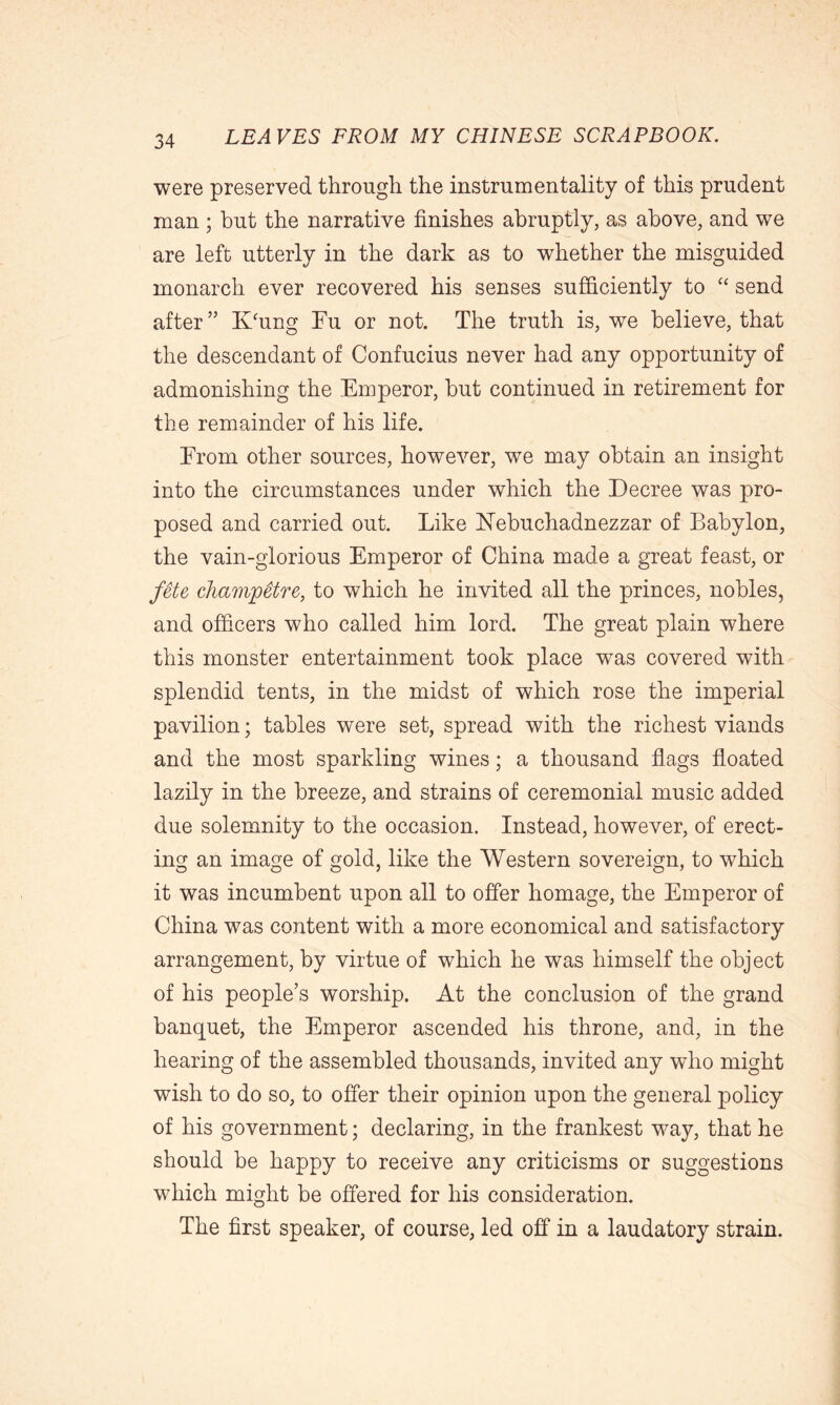 were preserved through the instrumentality of this prudent man ; but the narrative finishes abruptly, as above, and we are left utterly in the dark as to whether the misguided monarch ever recovered his senses sufficiently to “ send after ” K'ung Fu or not. The truth is, we believe, that the descendant of Confucius never had any opportunity of admonishing the Emperor, but continued in retirement for the remainder of his life. From other sources, however, wTe may obtain an insight into the circumstances under which the Decree was pro- posed and carried out. Like Nebuchadnezzar of Babylon, the vain-glorious Emperor of China made a great feast, or fete champetre, to which he invited all the princes, nobles, and officers who called him lord. The great plain where this monster entertainment took place was covered with splendid tents, in the midst of which rose the imperial pavilion; tables were set, spread with the richest viands and the most sparkling wines; a thousand flags floated lazily in the breeze, and strains of ceremonial music added due solemnity to the occasion. Instead, however, of erect- ing an image of gold, like the Western sovereign, to which it wTas incumbent upon all to offer homage, the Emperor of China was content with a more economical and satisfactory arrangement, by virtue of which he was himself the object of his people’s worship. At the conclusion of the grand banquet, the Emperor ascended his throne, and, in the hearing of the assembled thousands, invited any who might wish to do so, to offer their opinion upon the general policy of his government; declaring, in the frankest way, that he should be happy to receive any criticisms or suggestions which might be offered for his consideration. The first speaker, of course, led off in a laudatory strain.