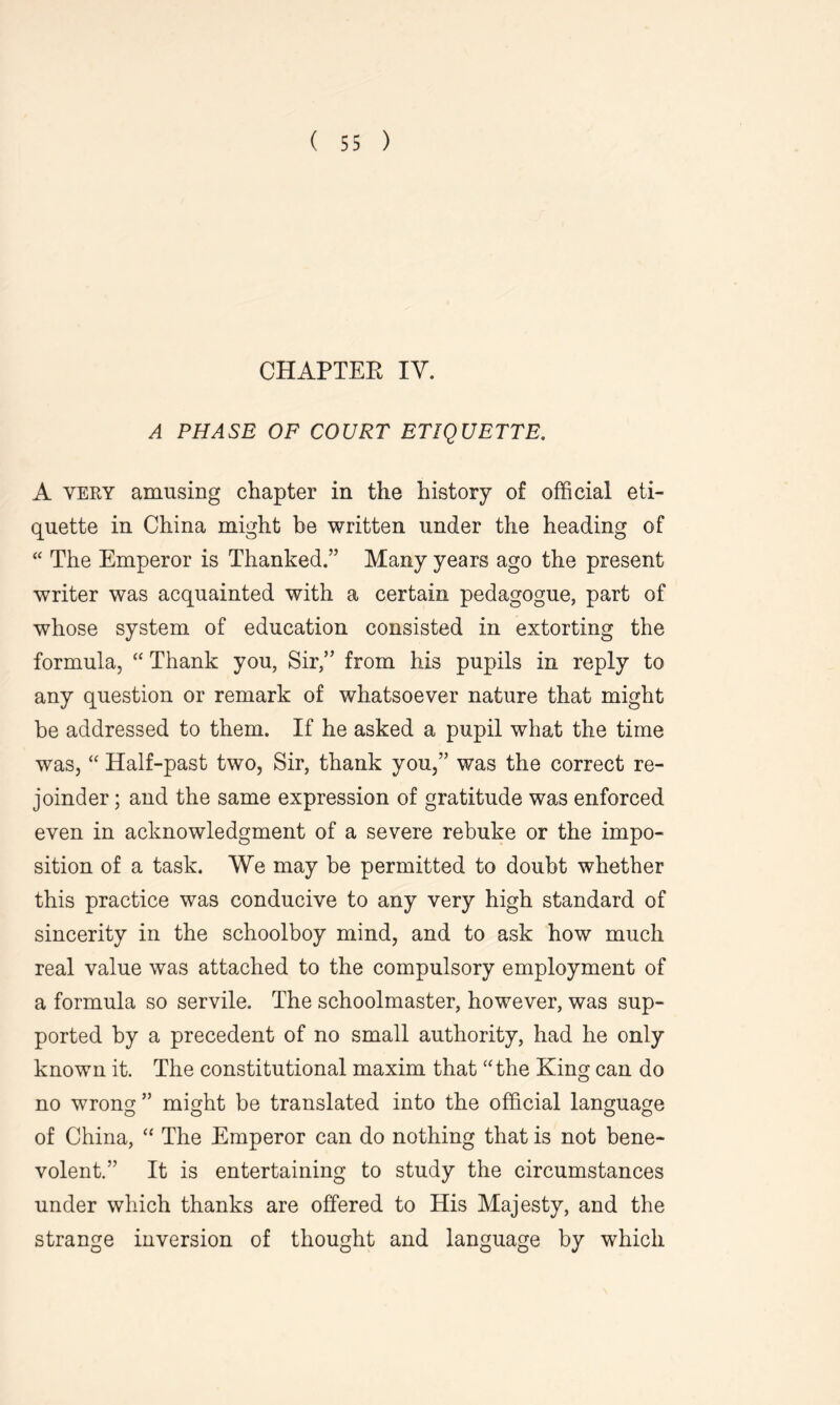 CHAPTER IV. A PHASE OF COURT ETIQUETTE. A very amusing chapter in the history of official eti- quette in China might be written under the heading of “ The Emperor is Thanked.” Many years ago the present writer was acquainted with a certain pedagogue, part of whose system of education consisted in extorting the formula, “ Thank you, Sir,” from his pupils in reply to any question or remark of whatsoever nature that might be addressed to them. If he asked a pupil what the time was, “ Half-past two, Sir, thank you,” was the correct re- joinder ; and the same expression of gratitude was enforced even in acknowledgment of a severe rebuke or the impo- sition of a task. We may be permitted to doubt whether this practice was conducive to any very high standard of sincerity in the schoolboy mind, and to ask how much real value was attached to the compulsory employment of a formula so servile. The schoolmaster, however, was sup- ported by a precedent of no small authority, had he only known it. The constitutional maxim that “the King can do no wrong ” might be translated into the official language of China, “ The Emperor can do nothing that is not bene- volent.” It is entertaining to study the circumstances under which thanks are offered to His Majesty, and the strange inversion of thought and language by which